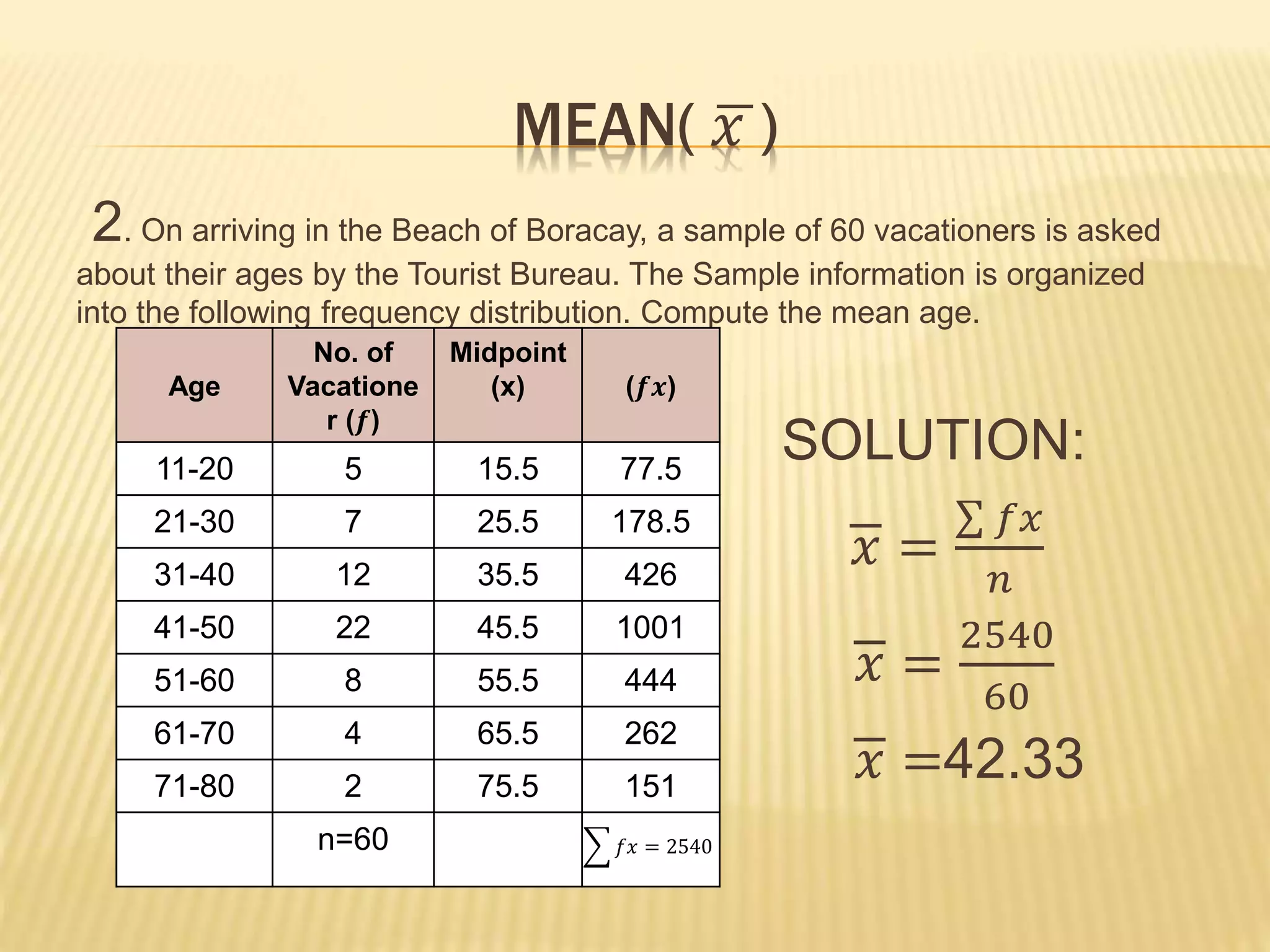 MEAN( 𝑥 )
2. On arriving in the Beach of Boracay, a sample of 60 vacationers is asked
about their ages by the Tourist Bureau. The Sample information is organized
into the following frequency distribution. Compute the mean age.
SOLUTION:
𝑥 =
𝑓𝑥
𝑛
𝑥 =
2540
60
𝑥 =42.33
Age
No. of
Vacatione
r (𝒇)
Midpoint
(x) (𝒇𝒙)
11-20 5 15.5 77.5
21-30 7 25.5 178.5
31-40 12 35.5 426
41-50 22 45.5 1001
51-60 8 55.5 444
61-70 4 65.5 262
71-80 2 75.5 151
n=60 𝑓𝑥 = 2540
 