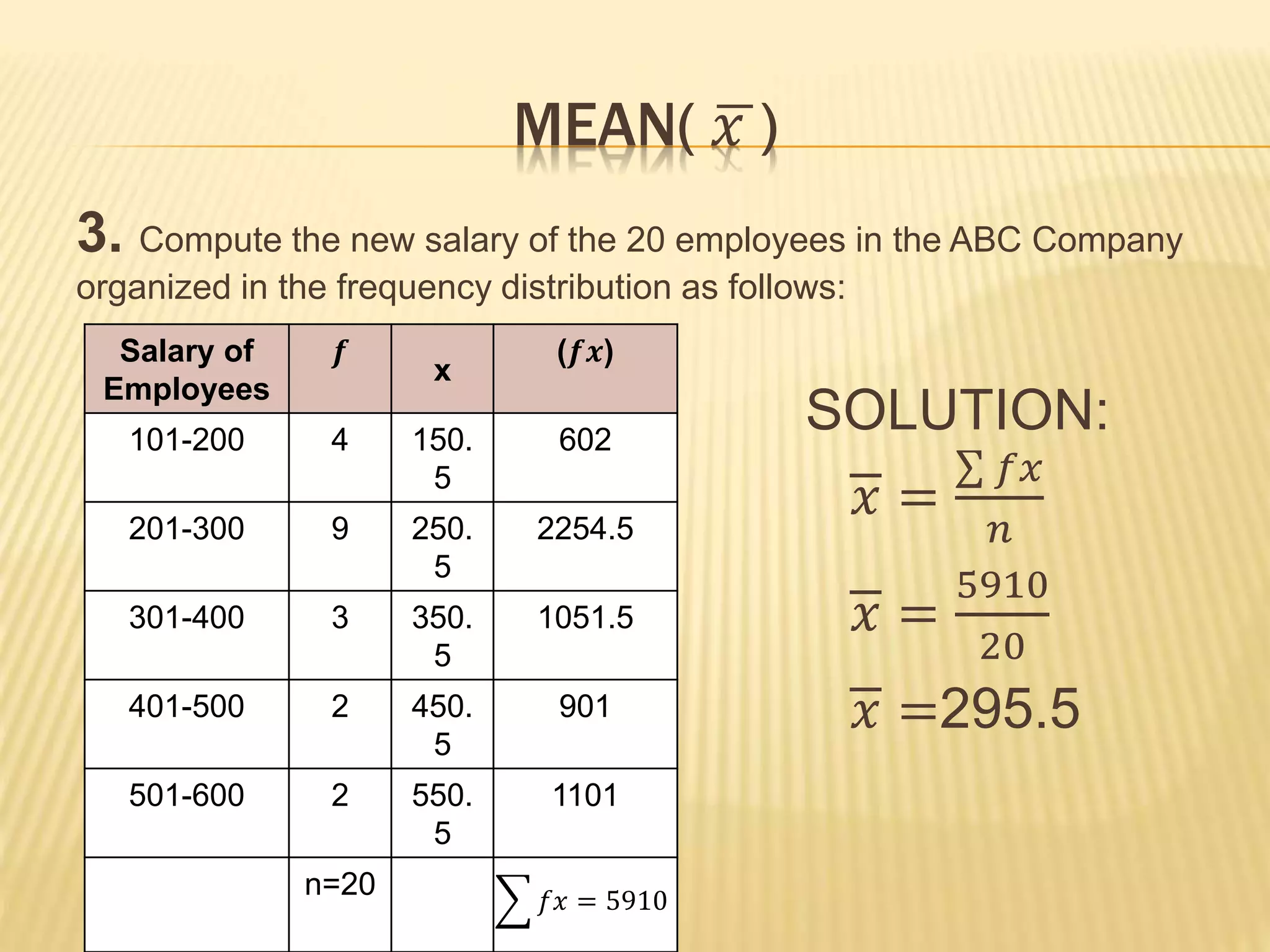 MEAN( 𝑥 )
3. Compute the new salary of the 20 employees in the ABC Company
organized in the frequency distribution as follows:
SOLUTION:
𝑥 =
𝑓𝑥
𝑛
𝑥 =
5910
20
𝑥 =295.5
Salary of
Employees
𝒇
x
(𝒇𝒙)
101-200 4 150.
5
602
201-300 9 250.
5
2254.5
301-400 3 350.
5
1051.5
401-500 2 450.
5
901
501-600 2 550.
5
1101
n=20 𝑓𝑥 = 5910
 