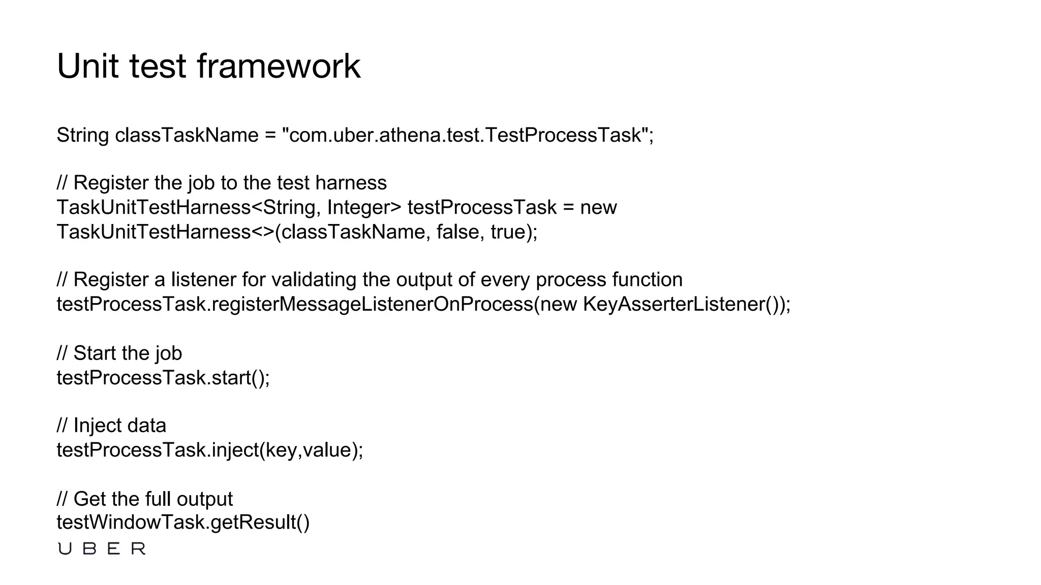 Unit test framework
String classTaskName = "com.uber.athena.test.TestProcessTask";
// Register the job to the test harness
TaskUnitTestHarness<String, Integer> testProcessTask = new
TaskUnitTestHarness<>(classTaskName, false, true);
// Register a listener for validating the output of every process function
testProcessTask.registerMessageListenerOnProcess(new KeyAsserterListener());
// Start the job
testProcessTask.start();
// Inject data
testProcessTask.inject(key,value);
// Get the full output
testWindowTask.getResult()
 