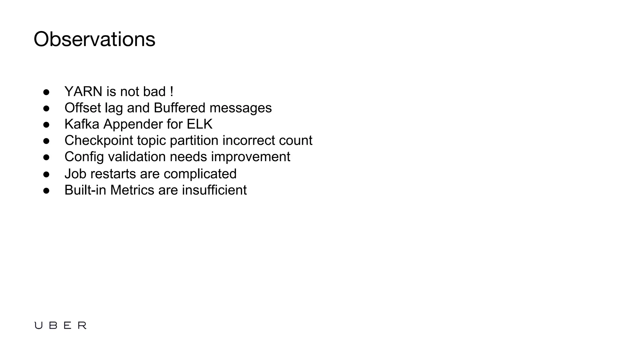 Observations
●  YARN is not bad !
●  Offset lag and Buffered messages
●  Kafka Appender for ELK
●  Checkpoint topic partition incorrect count
●  Config validation needs improvement
●  Job restarts are complicated
●  Built-in Metrics are insufficient
 