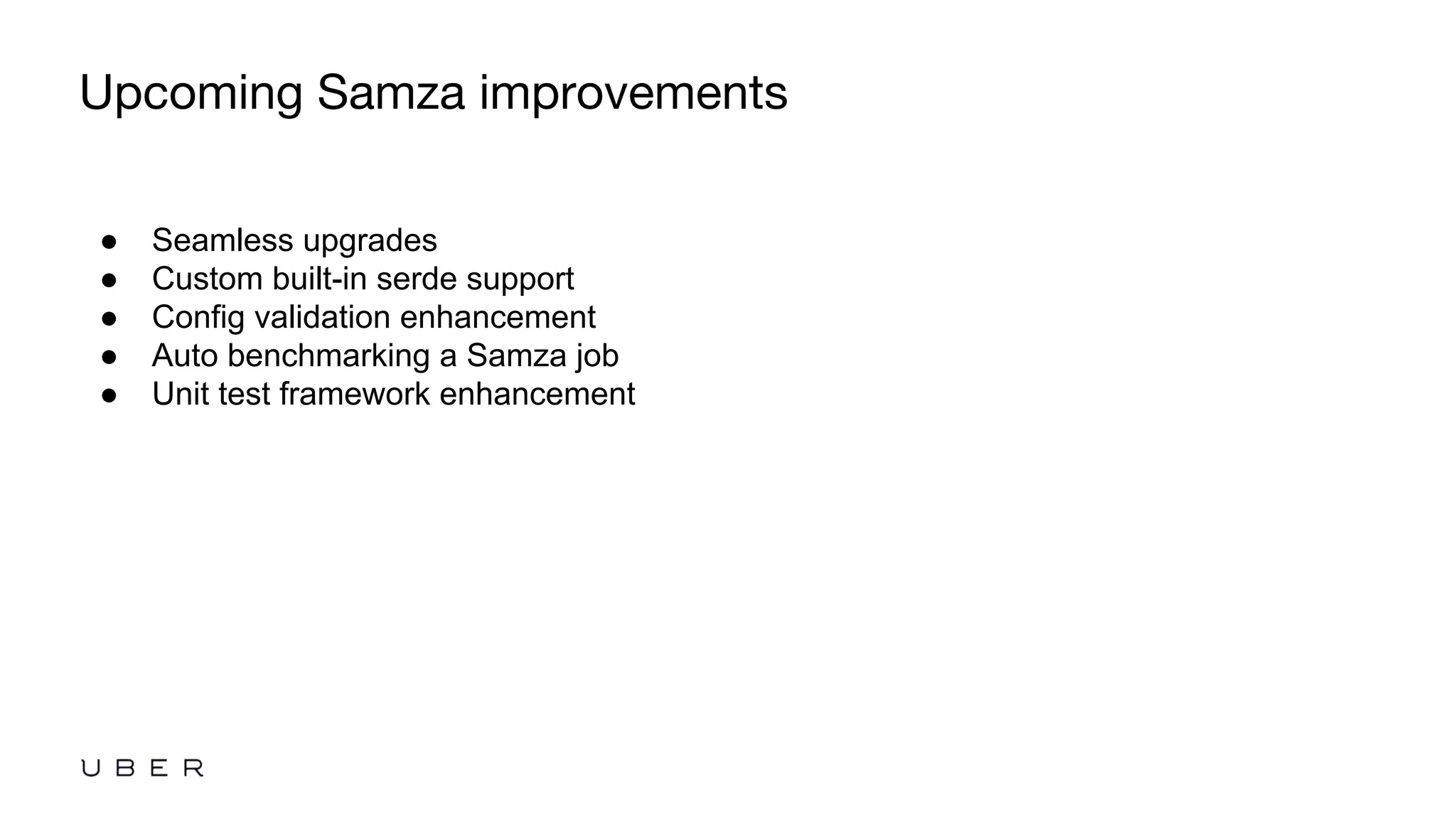 ●  Seamless upgrades
●  Custom built-in serde support
●  Config validation enhancement
●  Auto benchmarking a Samza job
●  Unit test framework enhancement
Upcoming Samza improvements
 
