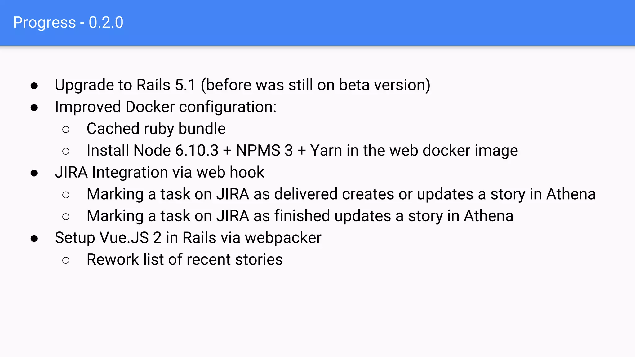 Progress - 0.2.0
● Upgrade to Rails 5.1 (before was still on beta version)
● Improved Docker configuration:
○ Cached ruby bundle
○ Install Node 6.10.3 + NPMS 3 + Yarn in the web docker image
● JIRA Integration via web hook
○ Marking a task on JIRA as delivered creates or updates a story in Athena
○ Marking a task on JIRA as finished updates a story in Athena
● Setup Vue.JS 2 in Rails via webpacker
○ Rework list of recent stories
 