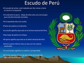 Escudo de Perú • El escudo de armas  está rodeado por dos ramas y tiene un laurel a la izquierda. • A la derecha la quina.  Abajo de ellos esta una cornucopia que está derramando monedas. • A la izquierda esta una vicuña. • Tiene otra palma a la derecha. • La vicuña significa que este es el animal nacional de Perú. • Hay hojas de palma en el base. • El quina significa que este es el árbol nacional de Perú • Entre la parte inferior esta un lazo con los colores nacionales. • La cornucopia significa la cosecha y prosperidad. • El laurel, corona cívica y las dos ramas en el escudo significan victoria y gloria . 