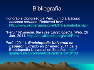 Bibliografía Honorable Congreso de Perú, . (n.d.).  Escudo nacional peruano . Retrieved from  http://www.redperuana.com/ElPais/simbolosnacionales/escudonacional.asp "Peru."  Wikipedia, the Free Encyclopedia . Web. 26 Jan. 2011.  http:// en.wikipedia.org /wiki/Peru Perú. (2011).  Enciclopedia Universal en Español . Extraido en 27 enero 2011 de la Enciclopedia Universal en Español.  http:// spanish.eb.com/ee/article?articleId =19100 