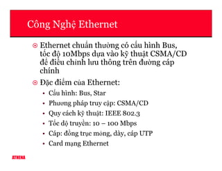 Công Ngh Ethernet
Ethernet chu n thư ng có c u hình Bus,
t c đ 10Mbps d a vào k thu t CSMA/CD
đ đi u ch nh lưu thông trên đư ng cáp
chính
Đ c đi m c a Ethernet:
ATHENA
Đ c đi m c a Ethernet:
• C u hình: Bus, Star
• Phương pháp truy c p: CSMA/CD
• Quy cách k thu t: IEEE 802.3
• T c d truy n: 10 – 100 Mbps
• Cáp: đ ng tr c m ng, dày, cáp UTP
• Card m ng Ethernet
 