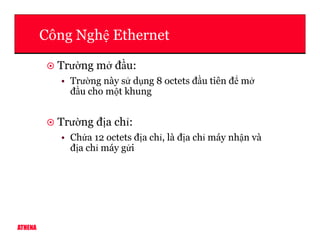 Công Ngh Ethernet
Trư ng m đ u:
• Trư ng này s d ng 8 octets đ u tiên đ m
đ u cho m t khung
Trư ng đ a ch :
ATHENA
Trư ng đ a ch :
• Ch a 12 octets đ a ch , là đ a ch máy nh n và
đ a ch máy g i
 