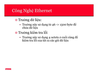 Công Ngh Ethernet
Trư ng d li u:
• Trư ng này s d ng t 46 -> 1500 byte đ
ch a d li u
Trư ng ki m tra l i
• Trư ng này s d ng 4 octets cu i cùng đ
ATHENA
• Trư ng này s d ng 4 octets cu i cùng đ
ki m tra l i c a t t c các gói d li u
 