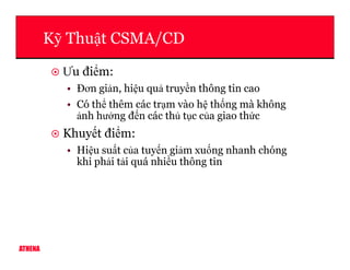 K Thu t CSMA/CD
Ưu đi m:
• Đơn gi n, hi u qu truy n thông tin cao
• Có th thêm các tr m vào h th ng mà không
nh hư ng đ n các th t c c a giao th c
Khuy t đi m:
ATHENA
Khuy t đi m:
• Hi u su t c a tuy n gi m xu ng nhanh chóng
khi ph i t i quá nhi u thông tin
 