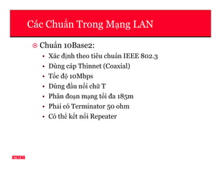 Các Chu n Trong M ng LAN
Chu n 10Base2:
• Xác đ nh theo tiêu chu n IEEE 802.3
• Dùng cáp Thinnet (Coaxial)
• T c đ 10Mbps
• Dùng đ u n i ch T
ATHENA
• Dùng đ u n i ch T
• Phân đo n m ng t i đa 185m
• Ph i có Terminator 50 ohm
• Có th k t n i Repeater
 