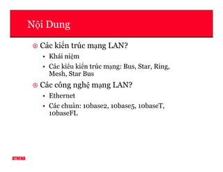 N i Dung
Các ki n trúc m ng LAN?
• Khái ni m
• Các ki u ki n trúc m ng: Bus, Star, Ring,
Mesh, Star Bus
Các công ngh m ng LAN?
ATHENA
Các công ngh m ng LAN?
• Ethernet
• Các chu n: 10base2, 10base5, 10baseT,
10baseFL
 
