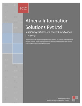 Athena Information Solutions Pvt Ltd
2012                                                                           1




   Athena Information
   Solutions Pvt Ltd
   India’s largest licensed content syndication
   company
   Athena specializes in generating additional revenue for content publishers from
   licensed content syndication, without any additional investments and without
   interfering with their existing businesses.




                                                        Hemanta Panigrahi
                                      Athena Information Solutions Pvt. Ltd.
 