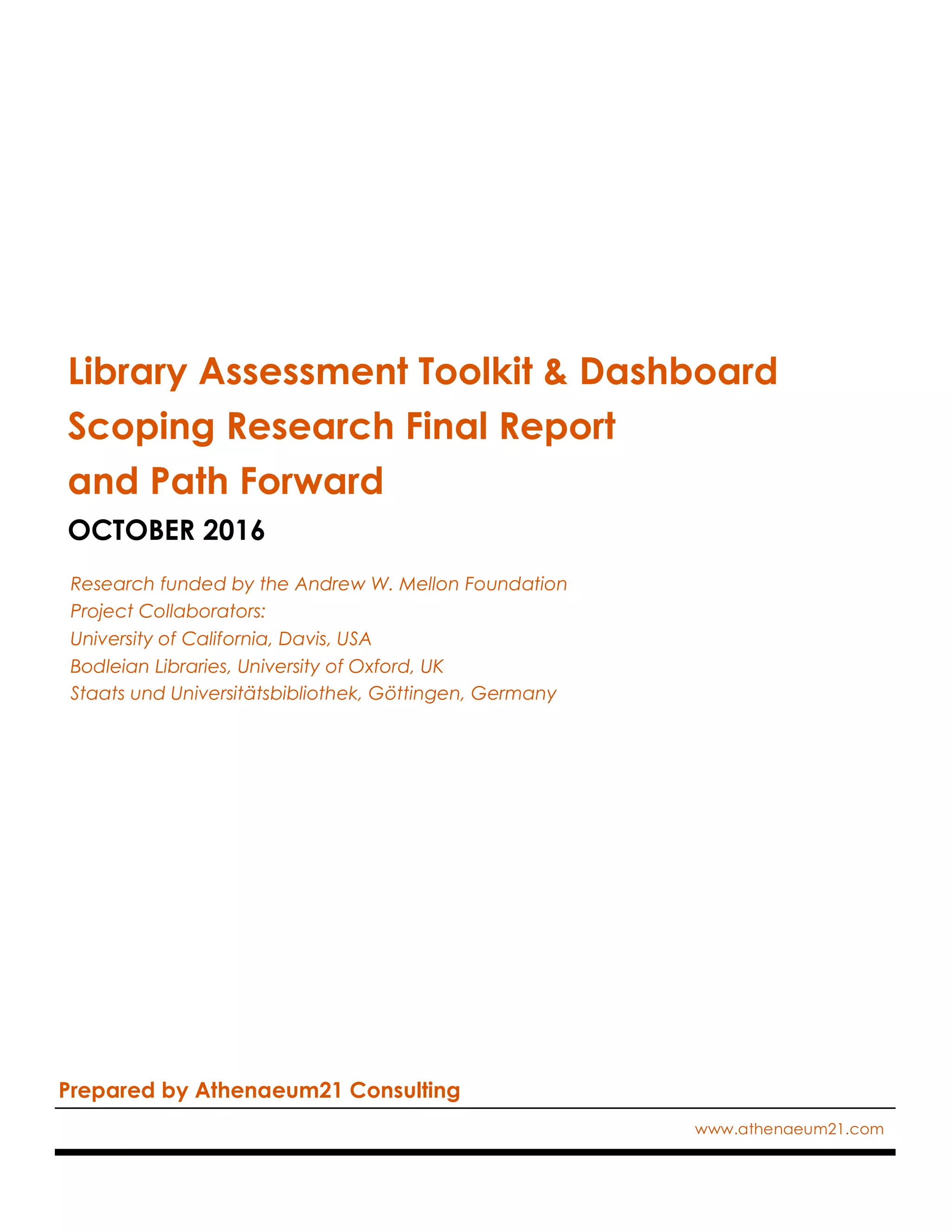 Library Assessment Toolkit & Dashboard
Scoping Research Final Report
and Path Forward
OCTOBER 2016
Research funded by the Andrew W. Mellon Foundation
Project Collaborators:
University of California, Davis, USA
Bodleian Libraries, University of Oxford, UK
Staats und Universitätsbibliothek, Göttingen, Germany
Prepared by Athenaeum21 Consulting
www.athenaeum21.com
 
