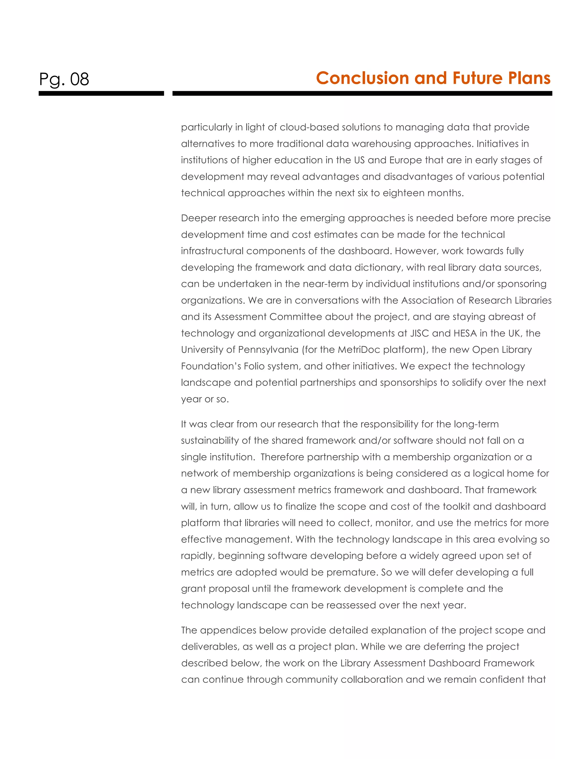 Pg. 08 Conclusion and Future Plans
particularly in light of cloud-based solutions to managing data that provide
alternatives to more traditional data warehousing approaches. Initiatives in
institutions of higher education in the US and Europe that are in early stages of
development may reveal advantages and disadvantages of various potential
technical approaches within the next six to eighteen months.
Deeper research into the emerging approaches is needed before more precise
development time and cost estimates can be made for the technical
infrastructural components of the dashboard. However, work towards fully
developing the framework and data dictionary, with real library data sources,
can be undertaken in the near-term by individual institutions and/or sponsoring
organizations. We are in conversations with the Association of Research Libraries
and its Assessment Committee about the project, and are staying abreast of
technology and organizational developments at JISC and HESA in the UK, the
University of Pennsylvania (for the MetriDoc platform), the new Open Library
Foundation’s Folio system, and other initiatives. We expect the technology
landscape and potential partnerships and sponsorships to solidify over the next
year or so.
It was clear from our research that the responsibility for the long-term
sustainability of the shared framework and/or software should not fall on a
single institution. Therefore partnership with a membership organization or a
network of membership organizations is being considered as a logical home for
a new library assessment metrics framework and dashboard. That framework
will, in turn, allow us to finalize the scope and cost of the toolkit and dashboard
platform that libraries will need to collect, monitor, and use the metrics for more
effective management. With the technology landscape in this area evolving so
rapidly, beginning software developing before a widely agreed upon set of
metrics are adopted would be premature. So we will defer developing a full
grant proposal until the framework development is complete and the
technology landscape can be reassessed over the next year.
The appendices below provide detailed explanation of the project scope and
deliverables, as well as a project plan. While we are deferring the project
described below, the work on the Library Assessment Dashboard Framework
can continue through community collaboration and we remain confident that
 