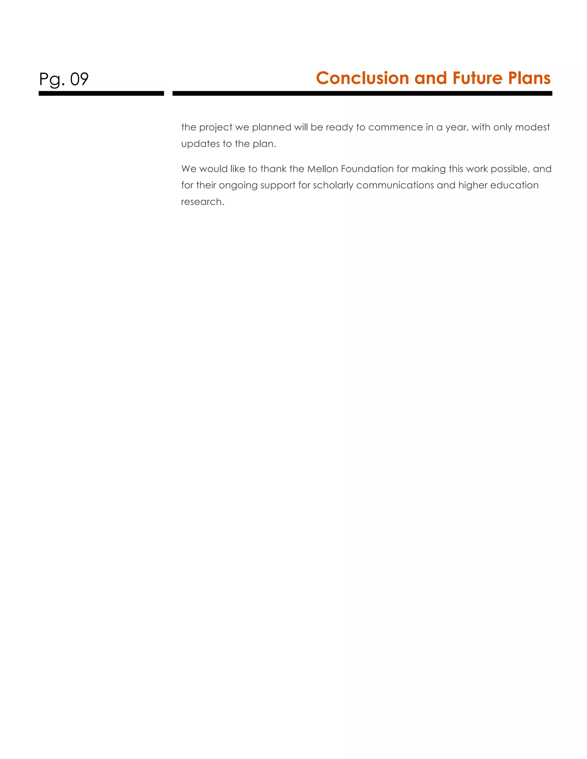 Pg. 09 Conclusion and Future Plans
the project we planned will be ready to commence in a year, with only modest
updates to the plan.
We would like to thank the Mellon Foundation for making this work possible, and
for their ongoing support for scholarly communications and higher education
research.
 