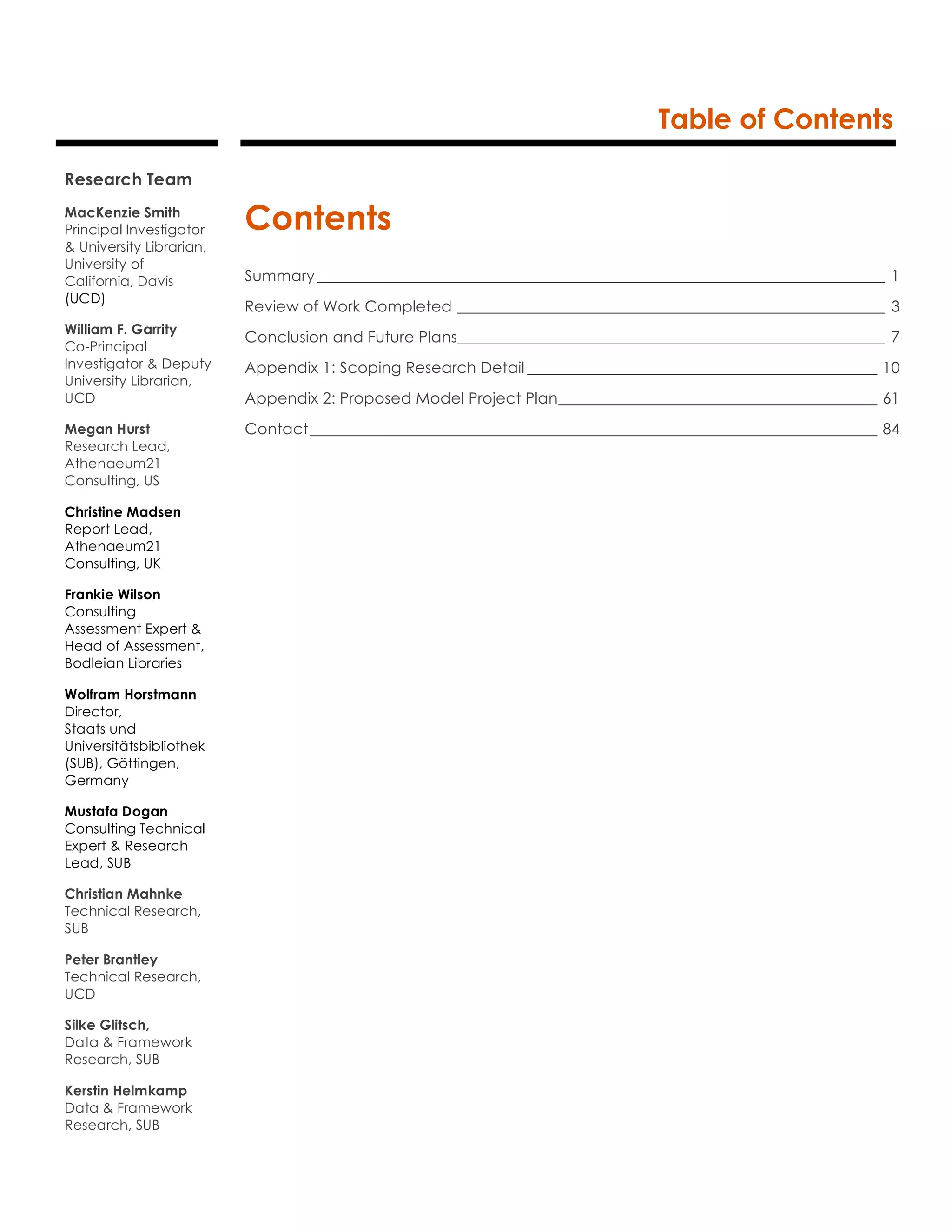 Table of Contents
Contents
Summary _________________________________________________________________________ 1
Review of Work Completed _______________________________________________________ 3
Conclusion and Future Plans_______________________________________________________ 7
Appendix 1: Scoping Research Detail _____________________________________________ 10
Appendix 2: Proposed Model Project Plan_________________________________________ 61
Contact_________________________________________________________________________ 84
Research Team
MacKenzie Smith
Principal Investigator
& University Librarian,
University of
California, Davis
(UCD)
William F. Garrity
Co-Principal
Investigator & Deputy
University Librarian,
UCD
Megan Hurst
Research Lead,
Athenaeum21
Consulting, US
Christine Madsen
Report Lead,
Athenaeum21
Consulting, UK
Frankie Wilson
Consulting
Assessment Expert &
Head of Assessment,
Bodleian Libraries
Wolfram Horstmann
Director,
Staats und
Universitätsbibliothek
(SUB), Göttingen,
Germany
Mustafa Dogan
Consulting Technical
Expert & Research
Lead, SUB
Christian Mahnke
Technical Research,
SUB
Peter Brantley
Technical Research,
UCD
Silke Glitsch,
Data & Framework
Research, SUB
Kerstin Helmkamp
Data & Framework
Research, SUB
 