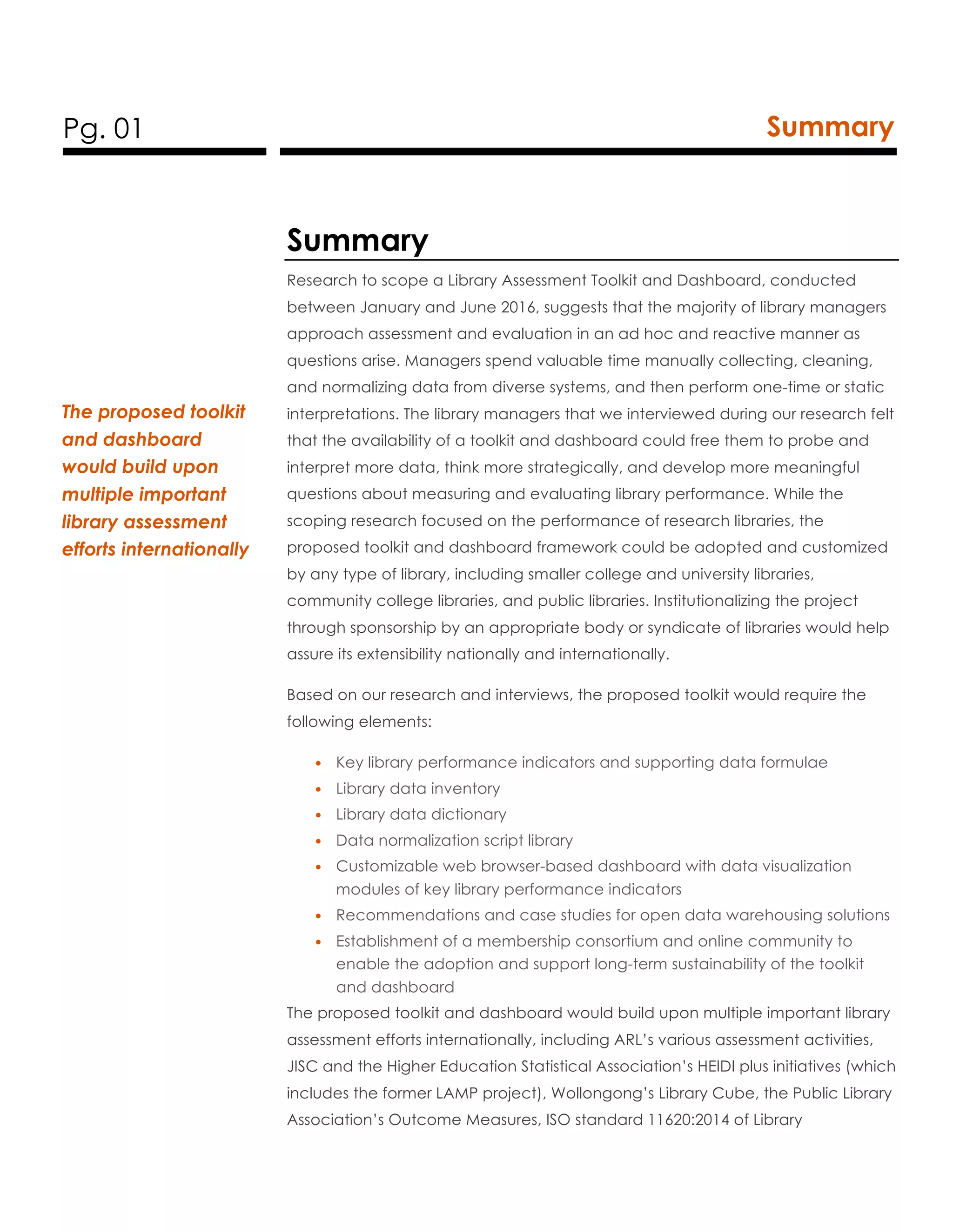 Pg. 01 Summary
Summary
Research to scope a Library Assessment Toolkit and Dashboard, conducted
between January and June 2016, suggests that the majority of library managers
approach assessment and evaluation in an ad hoc and reactive manner as
questions arise. Managers spend valuable time manually collecting, cleaning,
and normalizing data from diverse systems, and then perform one-time or static
interpretations. The library managers that we interviewed during our research felt
that the availability of a toolkit and dashboard could free them to probe and
interpret more data, think more strategically, and develop more meaningful
questions about measuring and evaluating library performance. While the
scoping research focused on the performance of research libraries, the
proposed toolkit and dashboard framework could be adopted and customized
by any type of library, including smaller college and university libraries,
community college libraries, and public libraries. Institutionalizing the project
through sponsorship by an appropriate body or syndicate of libraries would help
assure its extensibility nationally and internationally.
Based on our research and interviews, the proposed toolkit would require the
following elements:
• Key library performance indicators and supporting data formulae
• Library data inventory
• Library data dictionary
• Data normalization script library
• Customizable web browser-based dashboard with data visualization
modules of key library performance indicators
• Recommendations and case studies for open data warehousing solutions
• Establishment of a membership consortium and online community to
enable the adoption and support long-term sustainability of the toolkit
and dashboard
The proposed toolkit and dashboard would build upon multiple important library
assessment efforts internationally, including ARL’s various assessment activities,
JISC and the Higher Education Statistical Association’s HEIDI plus initiatives (which
includes the former LAMP project), Wollongong’s Library Cube, the Public Library
Association’s Outcome Measures, ISO standard 11620:2014 of Library
The proposed toolkit
and dashboard
would build upon
multiple important
library assessment
efforts internationally
 