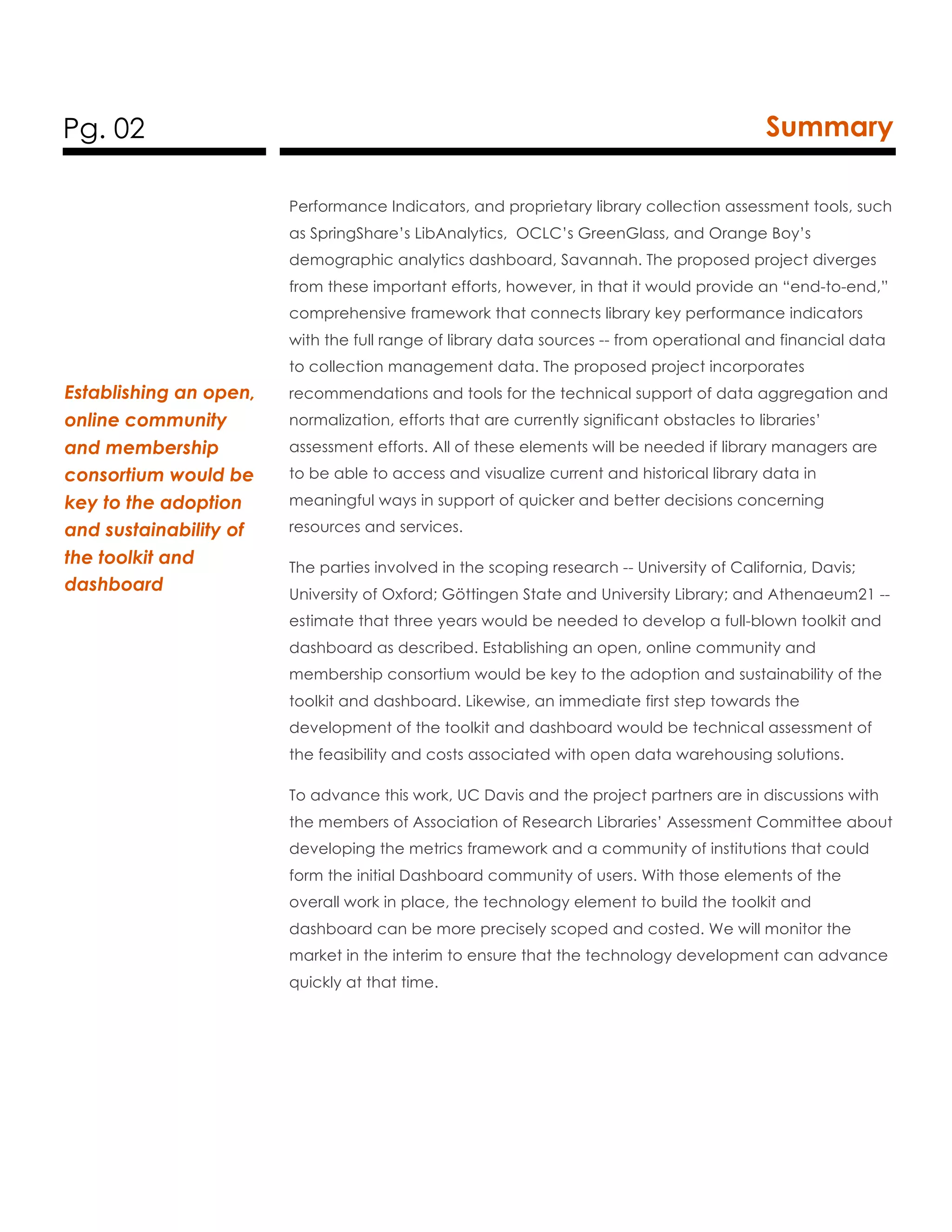 Pg. 02 Summary
Performance Indicators, and proprietary library collection assessment tools, such
as SpringShare’s LibAnalytics, OCLC’s GreenGlass, and Orange Boy’s
demographic analytics dashboard, Savannah. The proposed project diverges
from these important efforts, however, in that it would provide an “end-to-end,”
comprehensive framework that connects library key performance indicators
with the full range of library data sources -- from operational and financial data
to collection management data. The proposed project incorporates
recommendations and tools for the technical support of data aggregation and
normalization, efforts that are currently significant obstacles to libraries’
assessment efforts. All of these elements will be needed if library managers are
to be able to access and visualize current and historical library data in
meaningful ways in support of quicker and better decisions concerning
resources and services.
The parties involved in the scoping research -- University of California, Davis;
University of Oxford; Göttingen State and University Library; and Athenaeum21 --
estimate that three years would be needed to develop a full-blown toolkit and
dashboard as described. Establishing an open, online community and
membership consortium would be key to the adoption and sustainability of the
toolkit and dashboard. Likewise, an immediate first step towards the
development of the toolkit and dashboard would be technical assessment of
the feasibility and costs associated with open data warehousing solutions.
To advance this work, UC Davis and the project partners are in discussions with
the members of Association of Research Libraries’ Assessment Committee about
developing the metrics framework and a community of institutions that could
form the initial Dashboard community of users. With those elements of the
overall work in place, the technology element to build the toolkit and
dashboard can be more precisely scoped and costed. We will monitor the
market in the interim to ensure that the technology development can advance
quickly at that time.
Establishing an open,
online community
and membership
consortium would be
key to the adoption
and sustainability of
the toolkit and
dashboard
 