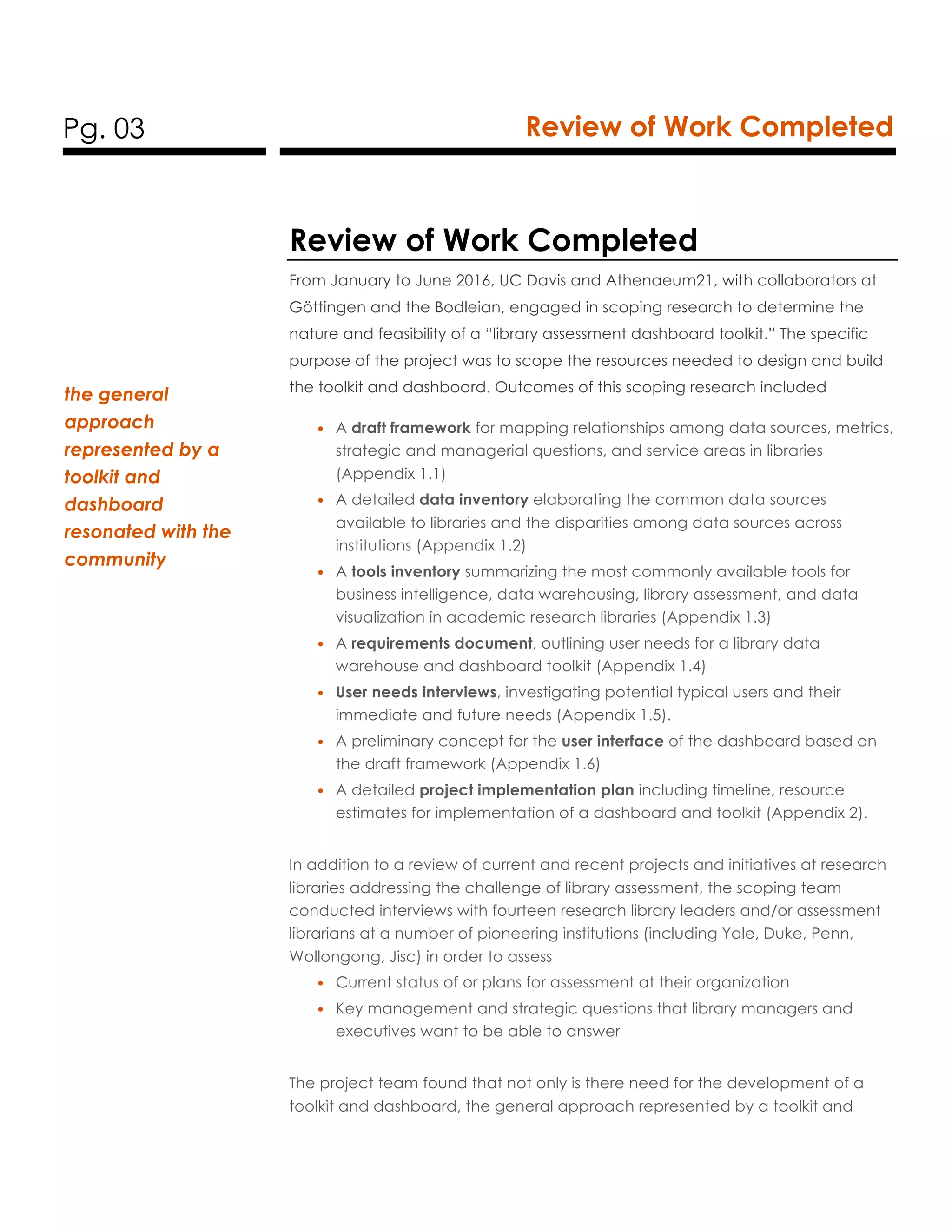 Pg. 03 Review of Work Completed
Review of Work Completed
From January to June 2016, UC Davis and Athenaeum21, with collaborators at
Göttingen and the Bodleian, engaged in scoping research to determine the
nature and feasibility of a “library assessment dashboard toolkit.” The specific
purpose of the project was to scope the resources needed to design and build
the toolkit and dashboard. Outcomes of this scoping research included
• A draft framework for mapping relationships among data sources, metrics,
strategic and managerial questions, and service areas in libraries
(Appendix 1.1)
• A detailed data inventory elaborating the common data sources
available to libraries and the disparities among data sources across
institutions (Appendix 1.2)
• A tools inventory summarizing the most commonly available tools for
business intelligence, data warehousing, library assessment, and data
visualization in academic research libraries (Appendix 1.3)
• A requirements document, outlining user needs for a library data
warehouse and dashboard toolkit (Appendix 1.4)
• User needs interviews, investigating potential typical users and their
immediate and future needs (Appendix 1.5).
• A preliminary concept for the user interface of the dashboard based on
the draft framework (Appendix 1.6)
• A detailed project implementation plan including timeline, resource
estimates for implementation of a dashboard and toolkit (Appendix 2).
In addition to a review of current and recent projects and initiatives at research
libraries addressing the challenge of library assessment, the scoping team
conducted interviews with fourteen research library leaders and/or assessment
librarians at a number of pioneering institutions (including Yale, Duke, Penn,
Wollongong, Jisc) in order to assess
• Current status of or plans for assessment at their organization
• Key management and strategic questions that library managers and
executives want to be able to answer
The project team found that not only is there need for the development of a
toolkit and dashboard, the general approach represented by a toolkit and
the general
approach
represented by a
toolkit and
dashboard
resonated with the
community
 
