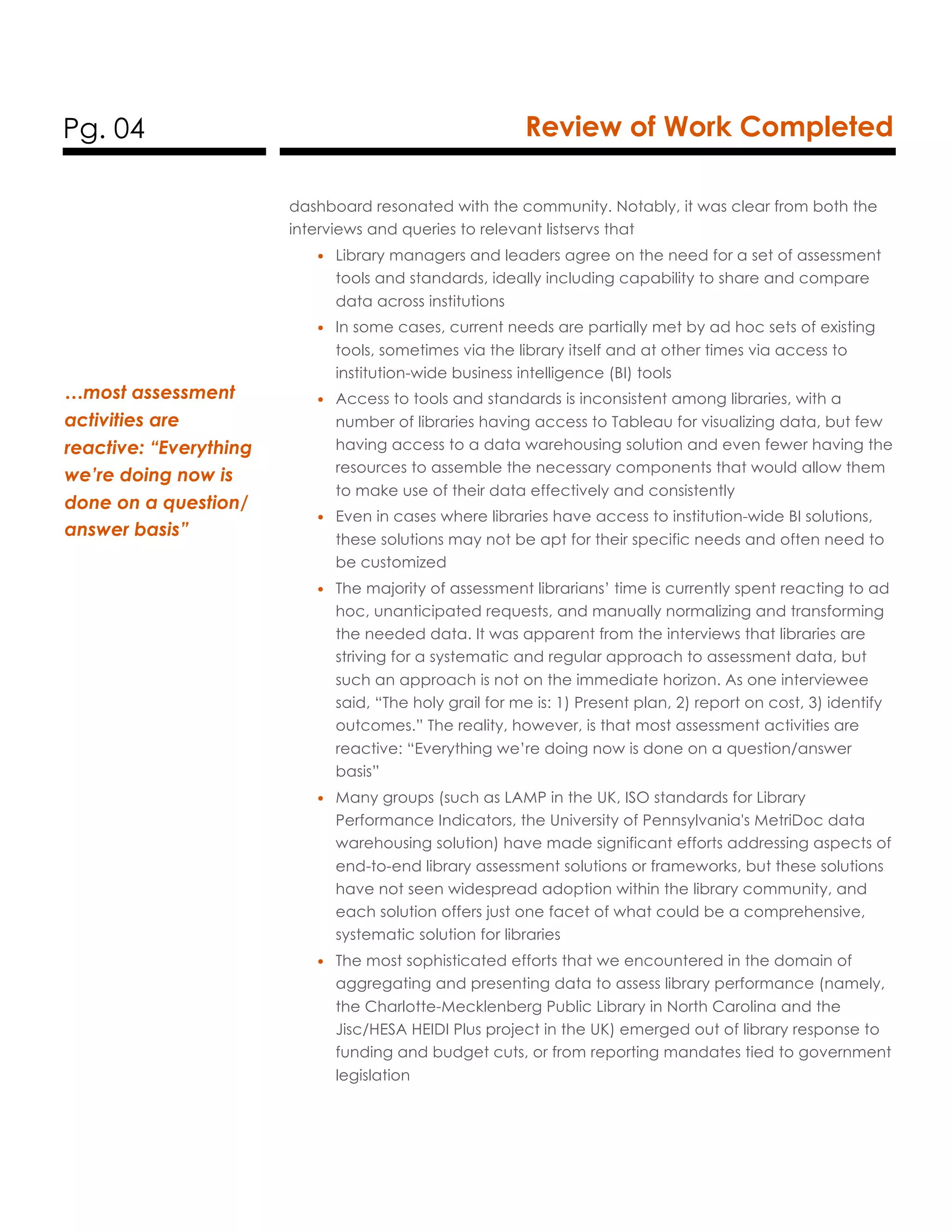 Pg. 04 Review of Work Completed
dashboard resonated with the community. Notably, it was clear from both the
interviews and queries to relevant listservs that
• Library managers and leaders agree on the need for a set of assessment
tools and standards, ideally including capability to share and compare
data across institutions
• In some cases, current needs are partially met by ad hoc sets of existing
tools, sometimes via the library itself and at other times via access to
institution-wide business intelligence (BI) tools
• Access to tools and standards is inconsistent among libraries, with a
number of libraries having access to Tableau for visualizing data, but few
having access to a data warehousing solution and even fewer having the
resources to assemble the necessary components that would allow them
to make use of their data effectively and consistently
• Even in cases where libraries have access to institution-wide BI solutions,
these solutions may not be apt for their specific needs and often need to
be customized
• The majority of assessment librarians’ time is currently spent reacting to ad
hoc, unanticipated requests, and manually normalizing and transforming
the needed data. It was apparent from the interviews that libraries are
striving for a systematic and regular approach to assessment data, but
such an approach is not on the immediate horizon. As one interviewee
said, “The holy grail for me is: 1) Present plan, 2) report on cost, 3) identify
outcomes.” The reality, however, is that most assessment activities are
reactive: “Everything we’re doing now is done on a question/answer
basis”
• Many groups (such as LAMP in the UK, ISO standards for Library
Performance Indicators, the University of Pennsylvania's MetriDoc data
warehousing solution) have made significant efforts addressing aspects of
end-to-end library assessment solutions or frameworks, but these solutions
have not seen widespread adoption within the library community, and
each solution offers just one facet of what could be a comprehensive,
systematic solution for libraries
• The most sophisticated efforts that we encountered in the domain of
aggregating and presenting data to assess library performance (namely,
the Charlotte-Mecklenberg Public Library in North Carolina and the
Jisc/HESA HEIDI Plus project in the UK) emerged out of library response to
funding and budget cuts, or from reporting mandates tied to government
legislation
…most assessment
activities are
reactive: “Everything
we’re doing now is
done on a question/
answer basis”
 