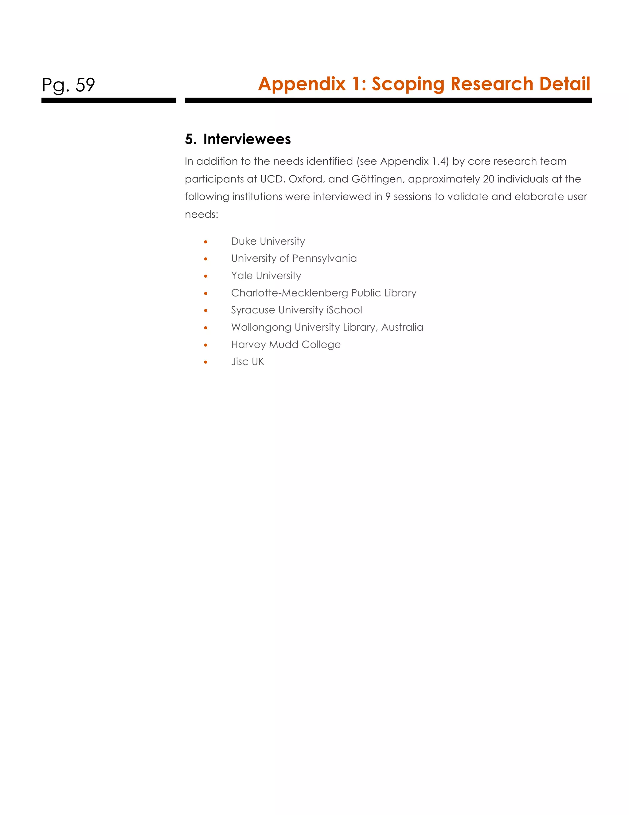Pg. 59 Appendix 1: Scoping Research Detail
5. Interviewees
In addition to the needs identified (see Appendix 1.4) by core research team
participants at UCD, Oxford, and Göttingen, approximately 20 individuals at the
following institutions were interviewed in 9 sessions to validate and elaborate user
needs:
• Duke University
• University of Pennsylvania
• Yale University
• Charlotte-Mecklenberg Public Library
• Syracuse University iSchool
• Wollongong University Library, Australia
• Harvey Mudd College
• Jisc UK
 