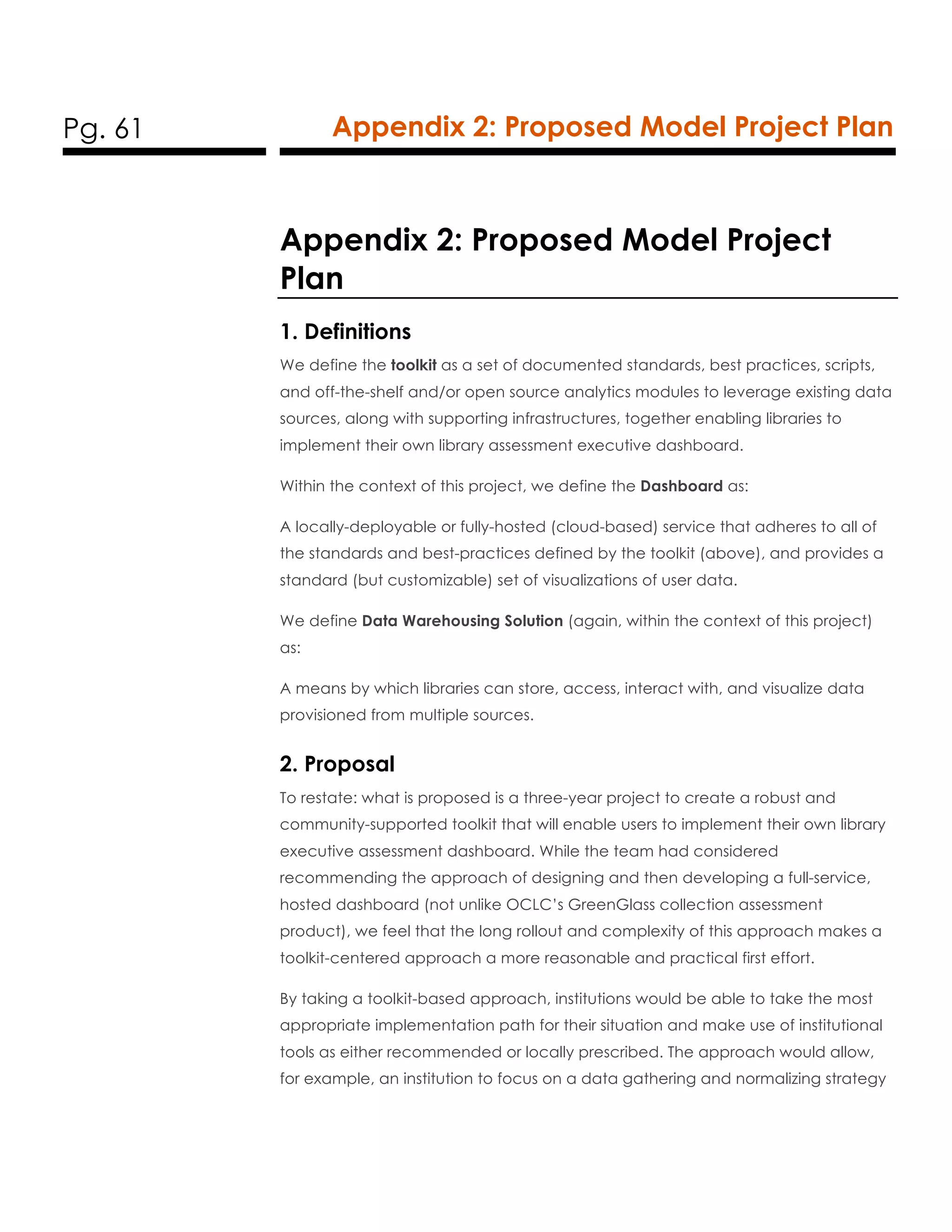 Pg. 61 Appendix 2: Proposed Model Project Plan
Appendix 2: Proposed Model Project
Plan
1. Definitions
We define the toolkit as a set of documented standards, best practices, scripts,
and off-the-shelf and/or open source analytics modules to leverage existing data
sources, along with supporting infrastructures, together enabling libraries to
implement their own library assessment executive dashboard.
Within the context of this project, we define the Dashboard as:
A locally-deployable or fully-hosted (cloud-based) service that adheres to all of
the standards and best-practices defined by the toolkit (above), and provides a
standard (but customizable) set of visualizations of user data.
We define Data Warehousing Solution (again, within the context of this project)
as:
A means by which libraries can store, access, interact with, and visualize data
provisioned from multiple sources.
2. Proposal
To restate: what is proposed is a three-year project to create a robust and
community-supported toolkit that will enable users to implement their own library
executive assessment dashboard. While the team had considered
recommending the approach of designing and then developing a full-service,
hosted dashboard (not unlike OCLC’s GreenGlass collection assessment
product), we feel that the long rollout and complexity of this approach makes a
toolkit-centered approach a more reasonable and practical first effort.
By taking a toolkit-based approach, institutions would be able to take the most
appropriate implementation path for their situation and make use of institutional
tools as either recommended or locally prescribed. The approach would allow,
for example, an institution to focus on a data gathering and normalizing strategy
 
