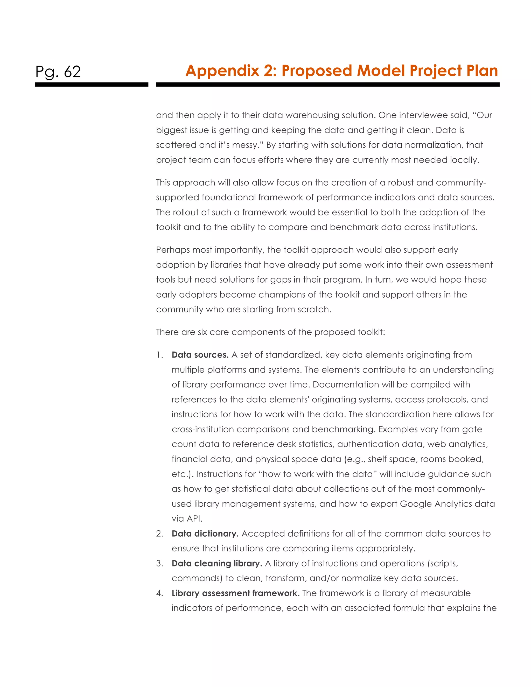 Pg. 62 Appendix 2: Proposed Model Project Plan
and then apply it to their data warehousing solution. One interviewee said, “Our
biggest issue is getting and keeping the data and getting it clean. Data is
scattered and it’s messy.” By starting with solutions for data normalization, that
project team can focus efforts where they are currently most needed locally.
This approach will also allow focus on the creation of a robust and community-
supported foundational framework of performance indicators and data sources.
The rollout of such a framework would be essential to both the adoption of the
toolkit and to the ability to compare and benchmark data across institutions.
Perhaps most importantly, the toolkit approach would also support early
adoption by libraries that have already put some work into their own assessment
tools but need solutions for gaps in their program. In turn, we would hope these
early adopters become champions of the toolkit and support others in the
community who are starting from scratch.
There are six core components of the proposed toolkit:
1. Data sources. A set of standardized, key data elements originating from
multiple platforms and systems. The elements contribute to an understanding
of library performance over time. Documentation will be compiled with
references to the data elements' originating systems, access protocols, and
instructions for how to work with the data. The standardization here allows for
cross-institution comparisons and benchmarking. Examples vary from gate
count data to reference desk statistics, authentication data, web analytics,
financial data, and physical space data (e.g., shelf space, rooms booked,
etc.). Instructions for “how to work with the data” will include guidance such
as how to get statistical data about collections out of the most commonly-
used library management systems, and how to export Google Analytics data
via API.
2. Data dictionary. Accepted definitions for all of the common data sources to
ensure that institutions are comparing items appropriately.
3. Data cleaning library. A library of instructions and operations (scripts,
commands) to clean, transform, and/or normalize key data sources.
4. Library assessment framework. The framework is a library of measurable
indicators of performance, each with an associated formula that explains the
 