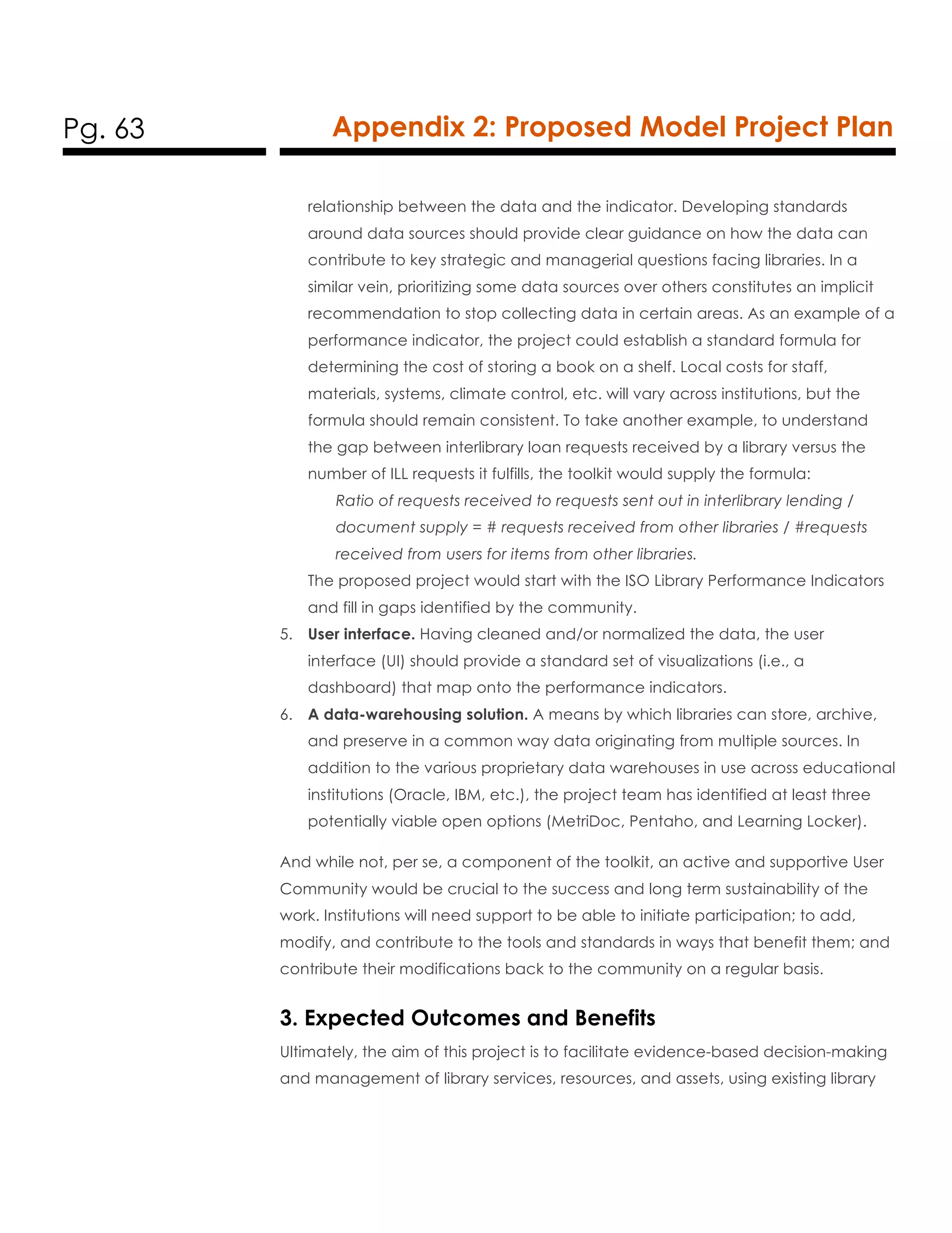 Pg. 63 Appendix 2: Proposed Model Project Plan
relationship between the data and the indicator. Developing standards
around data sources should provide clear guidance on how the data can
contribute to key strategic and managerial questions facing libraries. In a
similar vein, prioritizing some data sources over others constitutes an implicit
recommendation to stop collecting data in certain areas. As an example of a
performance indicator, the project could establish a standard formula for
determining the cost of storing a book on a shelf. Local costs for staff,
materials, systems, climate control, etc. will vary across institutions, but the
formula should remain consistent. To take another example, to understand
the gap between interlibrary loan requests received by a library versus the
number of ILL requests it fulfills, the toolkit would supply the formula:
Ratio of requests received to requests sent out in interlibrary lending /
document supply = # requests received from other libraries / #requests
received from users for items from other libraries.
The proposed project would start with the ISO Library Performance Indicators
and fill in gaps identified by the community.
5. User interface. Having cleaned and/or normalized the data, the user
interface (UI) should provide a standard set of visualizations (i.e., a
dashboard) that map onto the performance indicators.
6. A data-warehousing solution. A means by which libraries can store, archive,
and preserve in a common way data originating from multiple sources. In
addition to the various proprietary data warehouses in use across educational
institutions (Oracle, IBM, etc.), the project team has identified at least three
potentially viable open options (MetriDoc, Pentaho, and Learning Locker).
And while not, per se, a component of the toolkit, an active and supportive User
Community would be crucial to the success and long term sustainability of the
work. Institutions will need support to be able to initiate participation; to add,
modify, and contribute to the tools and standards in ways that benefit them; and
contribute their modifications back to the community on a regular basis.
3. Expected Outcomes and Benefits
Ultimately, the aim of this project is to facilitate evidence-based decision-making
and management of library services, resources, and assets, using existing library
 