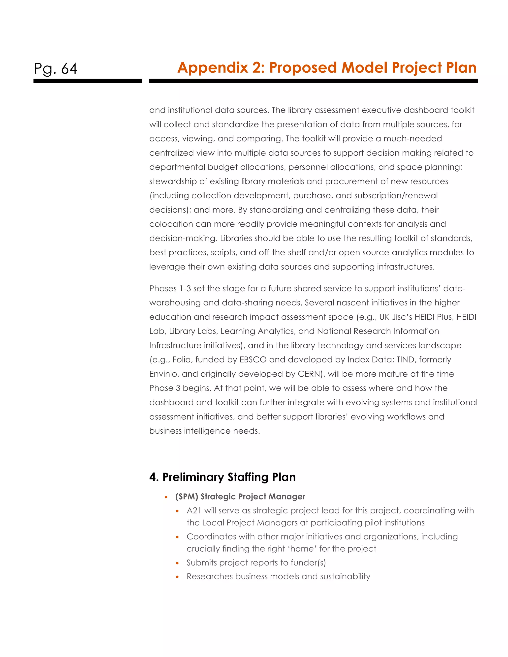 Pg. 64 Appendix 2: Proposed Model Project Plan
and institutional data sources. The library assessment executive dashboard toolkit
will collect and standardize the presentation of data from multiple sources, for
access, viewing, and comparing. The toolkit will provide a much-needed
centralized view into multiple data sources to support decision making related to
departmental budget allocations, personnel allocations, and space planning;
stewardship of existing library materials and procurement of new resources
(including collection development, purchase, and subscription/renewal
decisions); and more. By standardizing and centralizing these data, their
colocation can more readily provide meaningful contexts for analysis and
decision-making. Libraries should be able to use the resulting toolkit of standards,
best practices, scripts, and off-the-shelf and/or open source analytics modules to
leverage their own existing data sources and supporting infrastructures.
Phases 1-3 set the stage for a future shared service to support institutions’ data-
warehousing and data-sharing needs. Several nascent initiatives in the higher
education and research impact assessment space (e.g., UK Jisc’s HEIDI Plus, HEIDI
Lab, Library Labs, Learning Analytics, and National Research Information
Infrastructure initiatives), and in the library technology and services landscape
(e.g., Folio, funded by EBSCO and developed by Index Data; TIND, formerly
Envinio, and originally developed by CERN), will be more mature at the time
Phase 3 begins. At that point, we will be able to assess where and how the
dashboard and toolkit can further integrate with evolving systems and institutional
assessment initiatives, and better support libraries’ evolving workflows and
business intelligence needs.
4. Preliminary Staffing Plan
• (SPM) Strategic Project Manager
• A21 will serve as strategic project lead for this project, coordinating with
the Local Project Managers at participating pilot institutions
• Coordinates with other major initiatives and organizations, including
crucially finding the right ‘home’ for the project
• Submits project reports to funder(s)
• Researches business models and sustainability
 