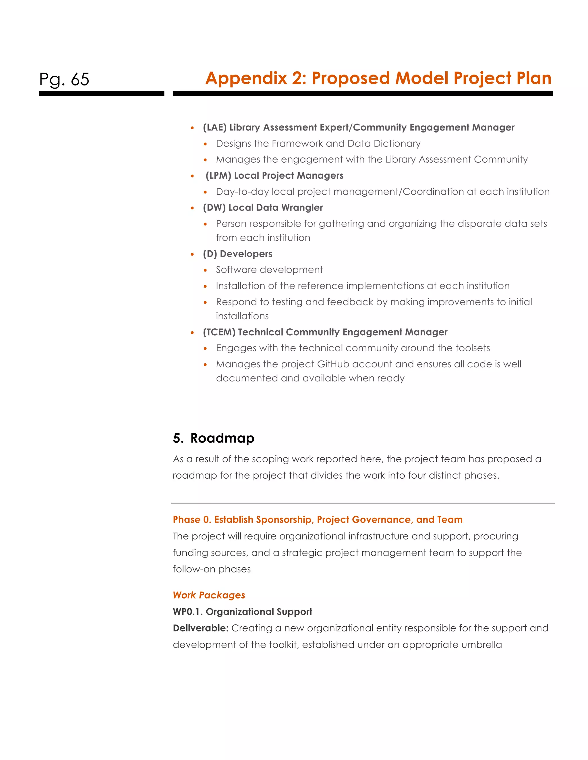 Pg. 65 Appendix 2: Proposed Model Project Plan
• (LAE) Library Assessment Expert/Community Engagement Manager
• Designs the Framework and Data Dictionary
• Manages the engagement with the Library Assessment Community
• (LPM) Local Project Managers
• Day-to-day local project management/Coordination at each institution
• (DW) Local Data Wrangler
• Person responsible for gathering and organizing the disparate data sets
from each institution
• (D) Developers
• Software development
• Installation of the reference implementations at each institution
• Respond to testing and feedback by making improvements to initial
installations
• (TCEM) Technical Community Engagement Manager
• Engages with the technical community around the toolsets
• Manages the project GitHub account and ensures all code is well
documented and available when ready
5. Roadmap
As a result of the scoping work reported here, the project team has proposed a
roadmap for the project that divides the work into four distinct phases.
Phase 0. Establish Sponsorship, Project Governance, and Team
The project will require organizational infrastructure and support, procuring
funding sources, and a strategic project management team to support the
follow-on phases
Work Packages
WP0.1. Organizational Support
Deliverable: Creating a new organizational entity responsible for the support and
development of the toolkit, established under an appropriate umbrella
 