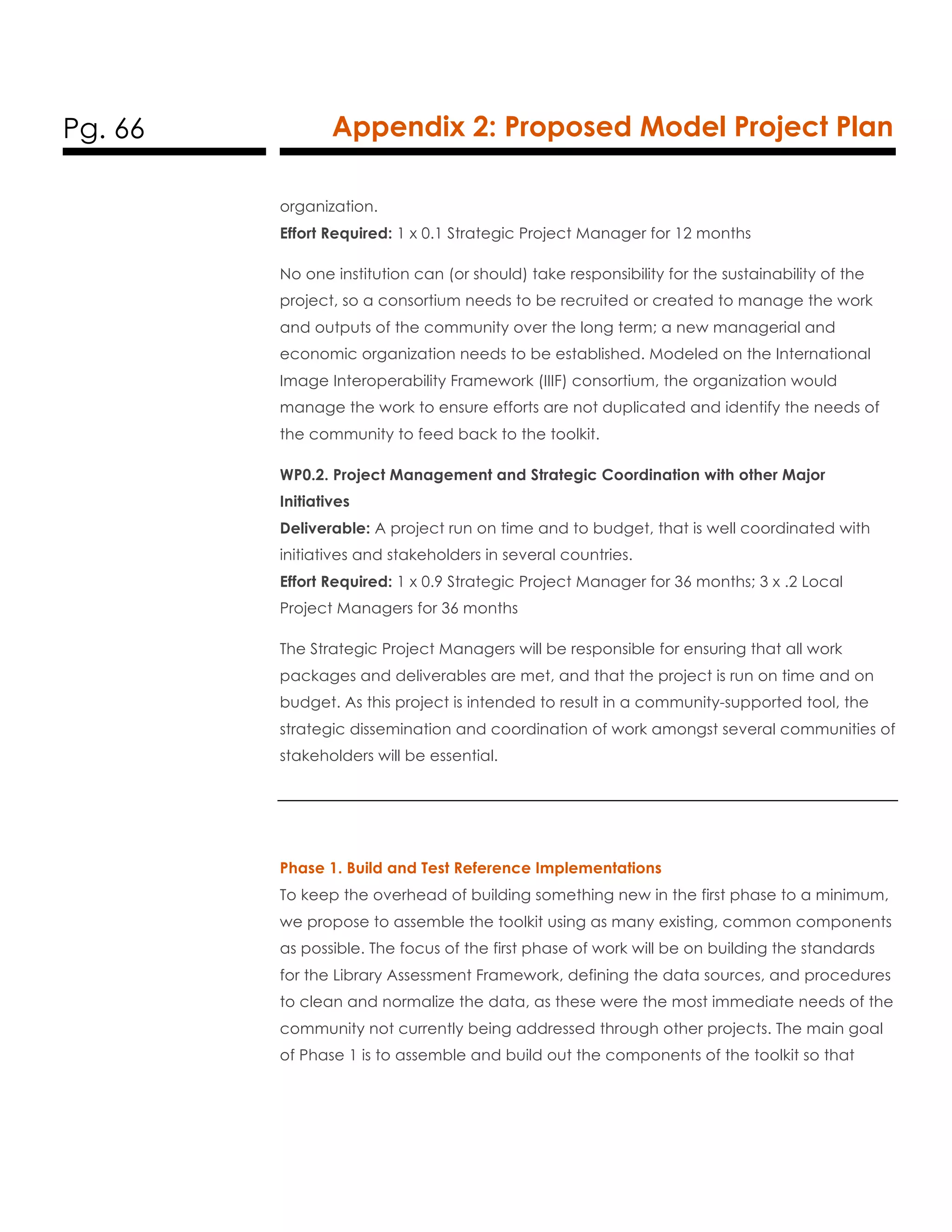Pg. 66 Appendix 2: Proposed Model Project Plan
organization.
Effort Required: 1 x 0.1 Strategic Project Manager for 12 months
No one institution can (or should) take responsibility for the sustainability of the
project, so a consortium needs to be recruited or created to manage the work
and outputs of the community over the long term; a new managerial and
economic organization needs to be established. Modeled on the International
Image Interoperability Framework (IIIF) consortium, the organization would
manage the work to ensure efforts are not duplicated and identify the needs of
the community to feed back to the toolkit.
WP0.2. Project Management and Strategic Coordination with other Major
Initiatives
Deliverable: A project run on time and to budget, that is well coordinated with
initiatives and stakeholders in several countries.
Effort Required: 1 x 0.9 Strategic Project Manager for 36 months; 3 x .2 Local
Project Managers for 36 months
The Strategic Project Managers will be responsible for ensuring that all work
packages and deliverables are met, and that the project is run on time and on
budget. As this project is intended to result in a community-supported tool, the
strategic dissemination and coordination of work amongst several communities of
stakeholders will be essential.
Phase 1. Build and Test Reference Implementations
To keep the overhead of building something new in the first phase to a minimum,
we propose to assemble the toolkit using as many existing, common components
as possible. The focus of the first phase of work will be on building the standards
for the Library Assessment Framework, defining the data sources, and procedures
to clean and normalize the data, as these were the most immediate needs of the
community not currently being addressed through other projects. The main goal
of Phase 1 is to assemble and build out the components of the toolkit so that
 