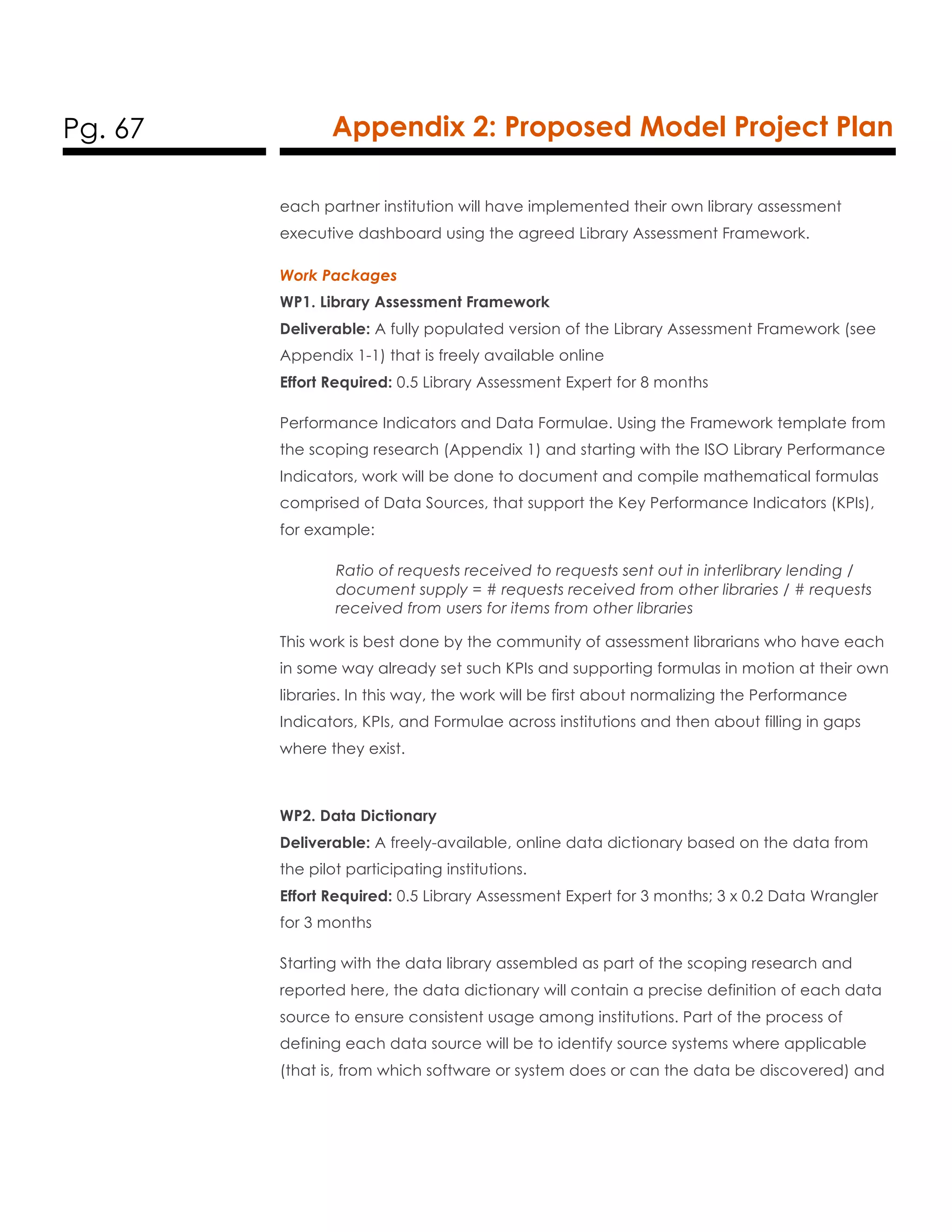 Pg. 67 Appendix 2: Proposed Model Project Plan
each partner institution will have implemented their own library assessment
executive dashboard using the agreed Library Assessment Framework.
Work Packages
WP1. Library Assessment Framework
Deliverable: A fully populated version of the Library Assessment Framework (see
Appendix 1-1) that is freely available online
Effort Required: 0.5 Library Assessment Expert for 8 months
Performance Indicators and Data Formulae. Using the Framework template from
the scoping research (Appendix 1) and starting with the ISO Library Performance
Indicators, work will be done to document and compile mathematical formulas
comprised of Data Sources, that support the Key Performance Indicators (KPIs),
for example:
Ratio of requests received to requests sent out in interlibrary lending /
document supply = # requests received from other libraries / # requests
received from users for items from other libraries
This work is best done by the community of assessment librarians who have each
in some way already set such KPIs and supporting formulas in motion at their own
libraries. In this way, the work will be first about normalizing the Performance
Indicators, KPIs, and Formulae across institutions and then about filling in gaps
where they exist.
WP2. Data Dictionary
Deliverable: A freely-available, online data dictionary based on the data from
the pilot participating institutions.
Effort Required: 0.5 Library Assessment Expert for 3 months; 3 x 0.2 Data Wrangler
for 3 months
Starting with the data library assembled as part of the scoping research and
reported here, the data dictionary will contain a precise definition of each data
source to ensure consistent usage among institutions. Part of the process of
defining each data source will be to identify source systems where applicable
(that is, from which software or system does or can the data be discovered) and
 