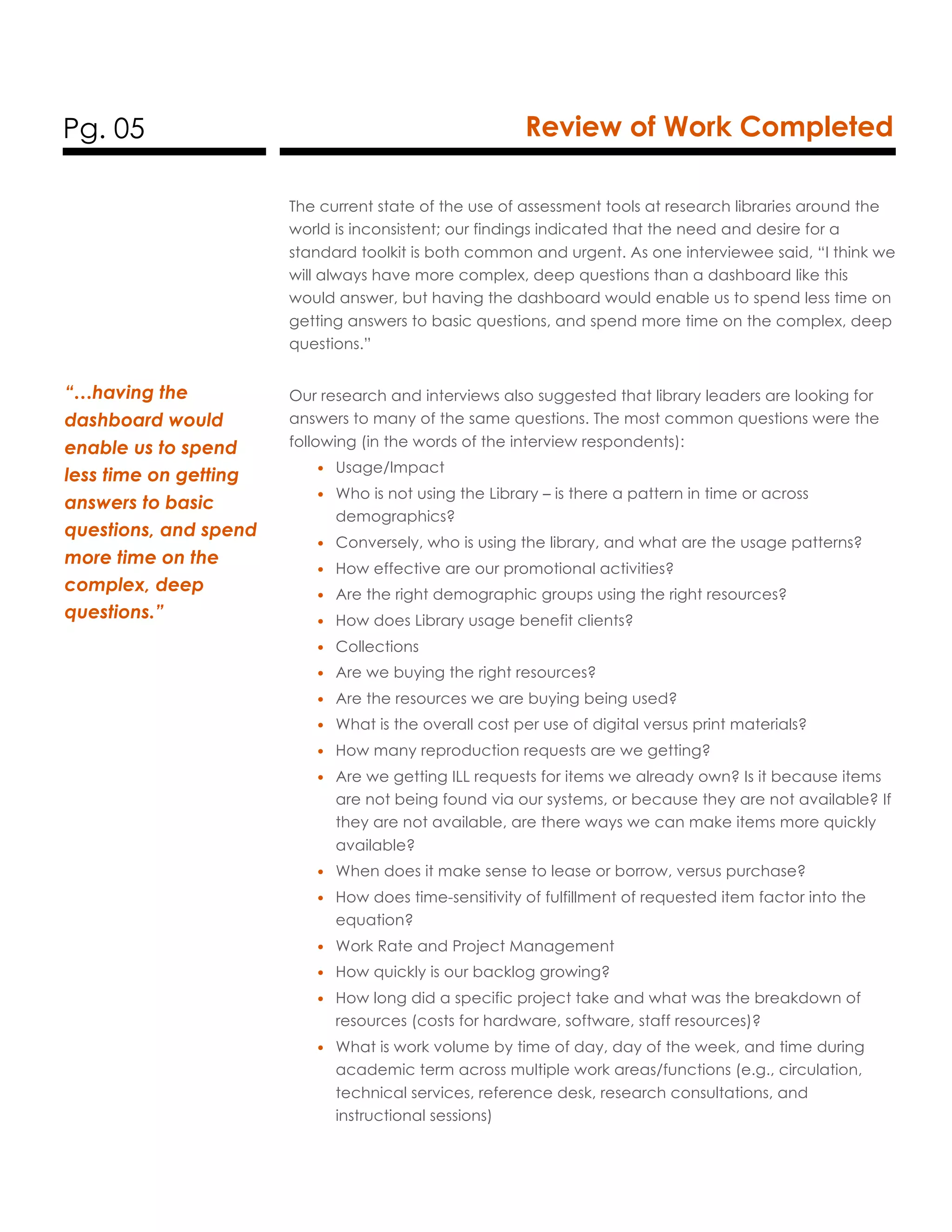 Pg. 05 Review of Work Completed
The current state of the use of assessment tools at research libraries around the
world is inconsistent; our findings indicated that the need and desire for a
standard toolkit is both common and urgent. As one interviewee said, “I think we
will always have more complex, deep questions than a dashboard like this
would answer, but having the dashboard would enable us to spend less time on
getting answers to basic questions, and spend more time on the complex, deep
questions.”
Our research and interviews also suggested that library leaders are looking for
answers to many of the same questions. The most common questions were the
following (in the words of the interview respondents):
• Usage/Impact
• Who is not using the Library – is there a pattern in time or across
demographics?
• Conversely, who is using the library, and what are the usage patterns?
• How effective are our promotional activities?
• Are the right demographic groups using the right resources?
• How does Library usage benefit clients?
• Collections
• Are we buying the right resources?
• Are the resources we are buying being used?
• What is the overall cost per use of digital versus print materials?
• How many reproduction requests are we getting?
• Are we getting ILL requests for items we already own? Is it because items
are not being found via our systems, or because they are not available? If
they are not available, are there ways we can make items more quickly
available?
• When does it make sense to lease or borrow, versus purchase?
• How does time-sensitivity of fulfillment of requested item factor into the
equation?
• Work Rate and Project Management
• How quickly is our backlog growing?
• How long did a specific project take and what was the breakdown of
resources (costs for hardware, software, staff resources)?
• What is work volume by time of day, day of the week, and time during
academic term across multiple work areas/functions (e.g., circulation,
technical services, reference desk, research consultations, and
instructional sessions)
“…having the
dashboard would
enable us to spend
less time on getting
answers to basic
questions, and spend
more time on the
complex, deep
questions.”
 