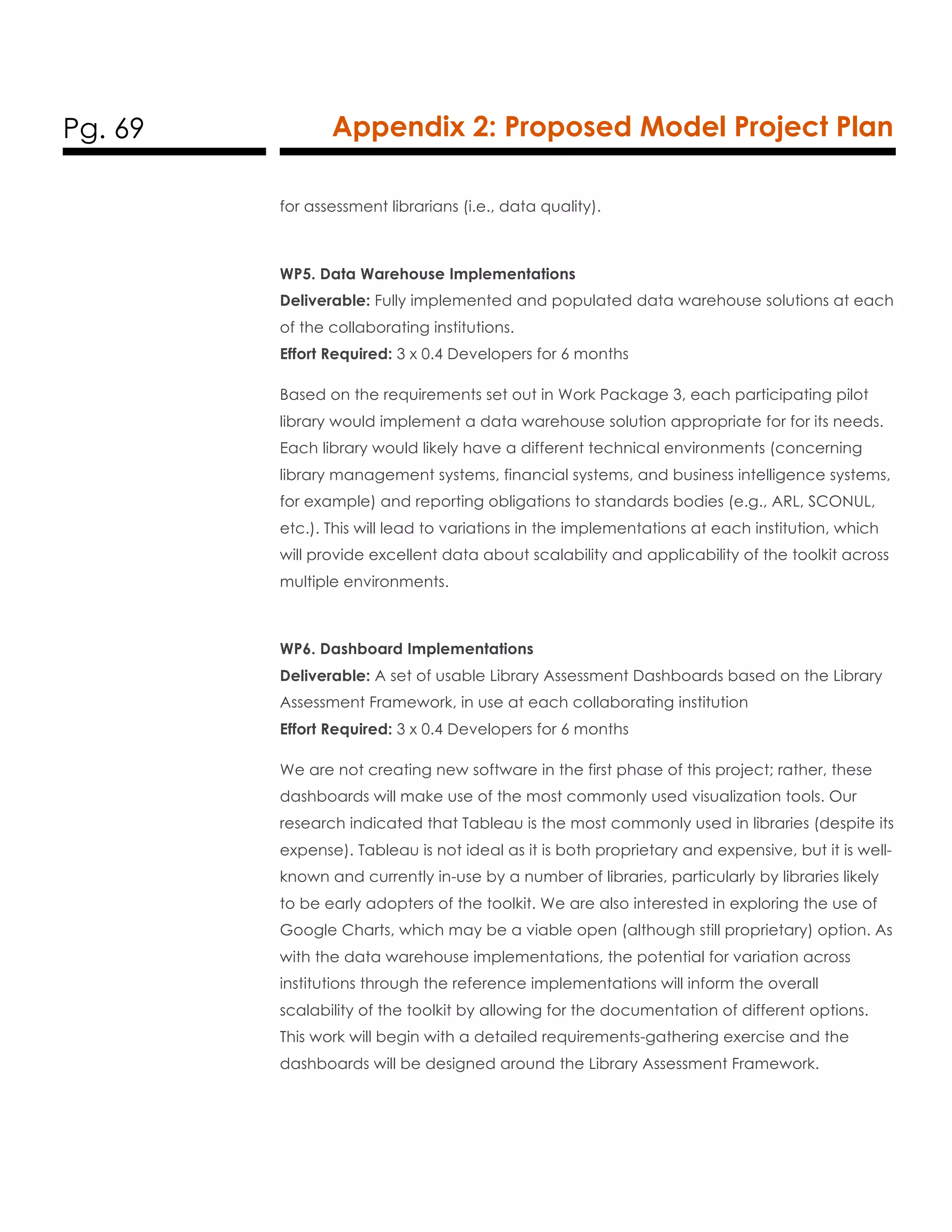 Pg. 69 Appendix 2: Proposed Model Project Plan
for assessment librarians (i.e., data quality).
WP5. Data Warehouse Implementations
Deliverable: Fully implemented and populated data warehouse solutions at each
of the collaborating institutions.
Effort Required: 3 x 0.4 Developers for 6 months
Based on the requirements set out in Work Package 3, each participating pilot
library would implement a data warehouse solution appropriate for for its needs.
Each library would likely have a different technical environments (concerning
library management systems, financial systems, and business intelligence systems,
for example) and reporting obligations to standards bodies (e.g., ARL, SCONUL,
etc.). This will lead to variations in the implementations at each institution, which
will provide excellent data about scalability and applicability of the toolkit across
multiple environments.
WP6. Dashboard Implementations
Deliverable: A set of usable Library Assessment Dashboards based on the Library
Assessment Framework, in use at each collaborating institution
Effort Required: 3 x 0.4 Developers for 6 months
We are not creating new software in the first phase of this project; rather, these
dashboards will make use of the most commonly used visualization tools. Our
research indicated that Tableau is the most commonly used in libraries (despite its
expense). Tableau is not ideal as it is both proprietary and expensive, but it is well-
known and currently in-use by a number of libraries, particularly by libraries likely
to be early adopters of the toolkit. We are also interested in exploring the use of
Google Charts, which may be a viable open (although still proprietary) option. As
with the data warehouse implementations, the potential for variation across
institutions through the reference implementations will inform the overall
scalability of the toolkit by allowing for the documentation of different options.
This work will begin with a detailed requirements-gathering exercise and the
dashboards will be designed around the Library Assessment Framework.
 