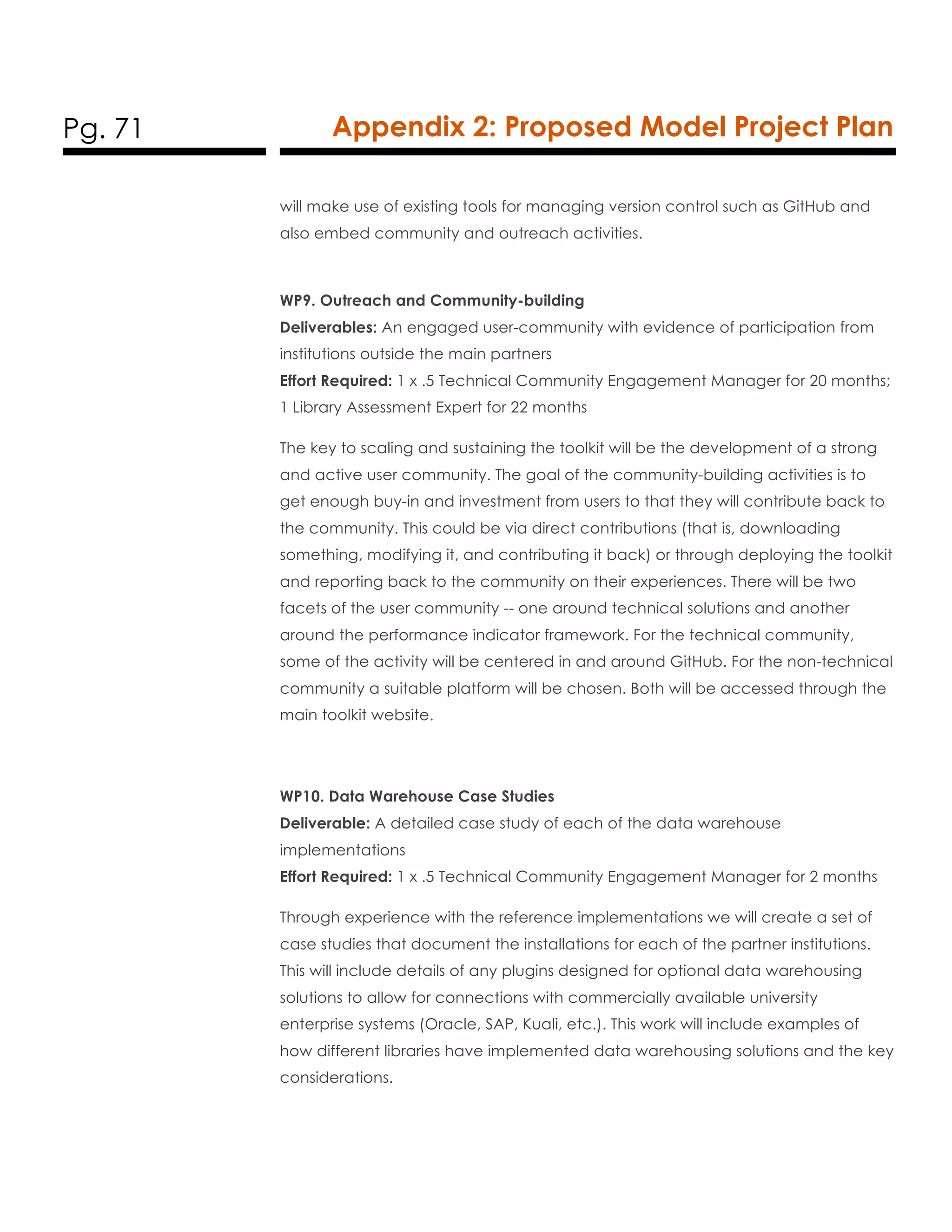 Pg. 71 Appendix 2: Proposed Model Project Plan
will make use of existing tools for managing version control such as GitHub and
also embed community and outreach activities.
WP9. Outreach and Community-building
Deliverables: An engaged user-community with evidence of participation from
institutions outside the main partners
Effort Required: 1 x .5 Technical Community Engagement Manager for 20 months;
1 Library Assessment Expert for 22 months
The key to scaling and sustaining the toolkit will be the development of a strong
and active user community. The goal of the community-building activities is to
get enough buy-in and investment from users to that they will contribute back to
the community. This could be via direct contributions (that is, downloading
something, modifying it, and contributing it back) or through deploying the toolkit
and reporting back to the community on their experiences. There will be two
facets of the user community -- one around technical solutions and another
around the performance indicator framework. For the technical community,
some of the activity will be centered in and around GitHub. For the non-technical
community a suitable platform will be chosen. Both will be accessed through the
main toolkit website.
WP10. Data Warehouse Case Studies
Deliverable: A detailed case study of each of the data warehouse
implementations
Effort Required: 1 x .5 Technical Community Engagement Manager for 2 months
Through experience with the reference implementations we will create a set of
case studies that document the installations for each of the partner institutions.
This will include details of any plugins designed for optional data warehousing
solutions to allow for connections with commercially available university
enterprise systems (Oracle, SAP, Kuali, etc.). This work will include examples of
how different libraries have implemented data warehousing solutions and the key
considerations.
 