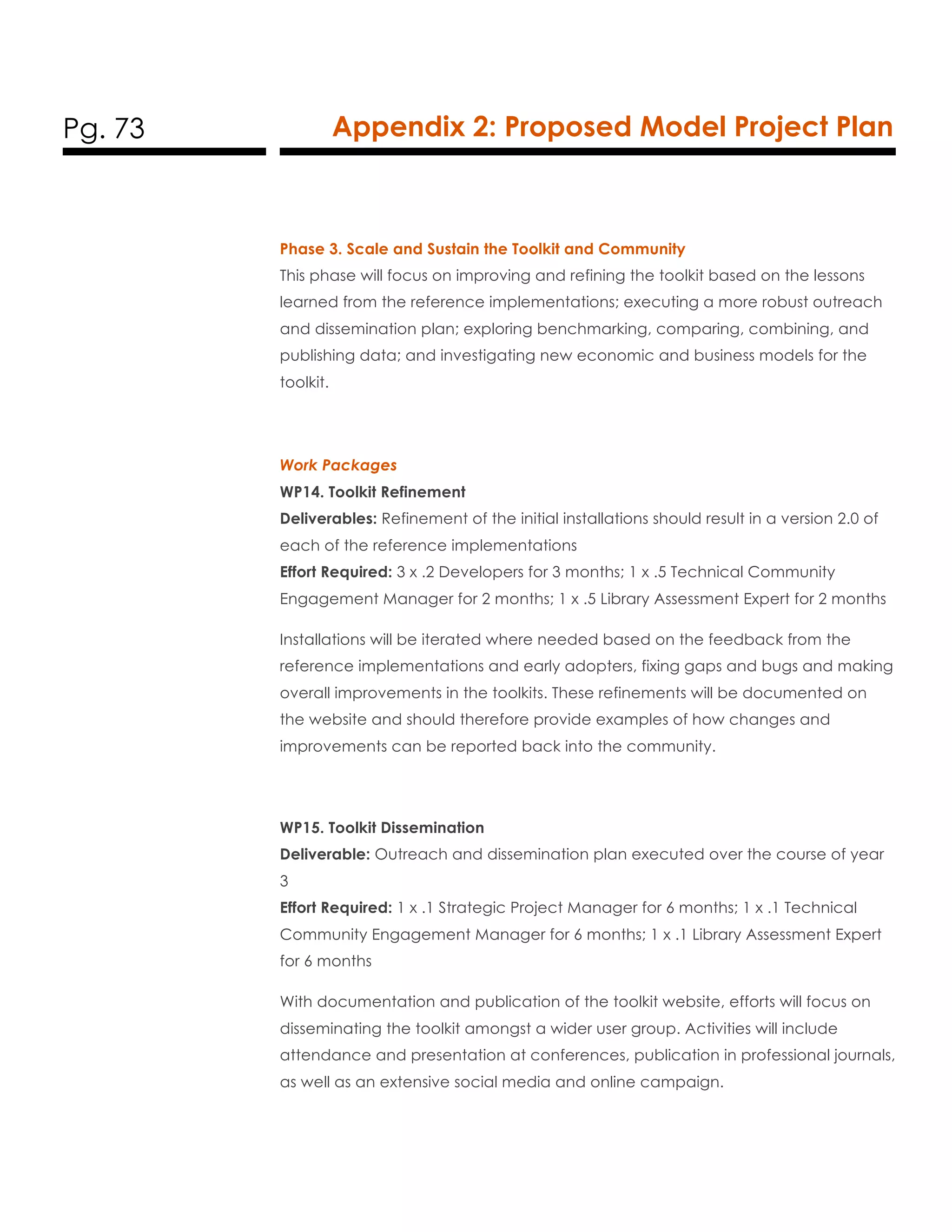 Pg. 73 Appendix 2: Proposed Model Project Plan
Phase 3. Scale and Sustain the Toolkit and Community
This phase will focus on improving and refining the toolkit based on the lessons
learned from the reference implementations; executing a more robust outreach
and dissemination plan; exploring benchmarking, comparing, combining, and
publishing data; and investigating new economic and business models for the
toolkit.
Work Packages
WP14. Toolkit Refinement
Deliverables: Refinement of the initial installations should result in a version 2.0 of
each of the reference implementations
Effort Required: 3 x .2 Developers for 3 months; 1 x .5 Technical Community
Engagement Manager for 2 months; 1 x .5 Library Assessment Expert for 2 months
Installations will be iterated where needed based on the feedback from the
reference implementations and early adopters, fixing gaps and bugs and making
overall improvements in the toolkits. These refinements will be documented on
the website and should therefore provide examples of how changes and
improvements can be reported back into the community.
WP15. Toolkit Dissemination
Deliverable: Outreach and dissemination plan executed over the course of year
3
Effort Required: 1 x .1 Strategic Project Manager for 6 months; 1 x .1 Technical
Community Engagement Manager for 6 months; 1 x .1 Library Assessment Expert
for 6 months
With documentation and publication of the toolkit website, efforts will focus on
disseminating the toolkit amongst a wider user group. Activities will include
attendance and presentation at conferences, publication in professional journals,
as well as an extensive social media and online campaign.
 