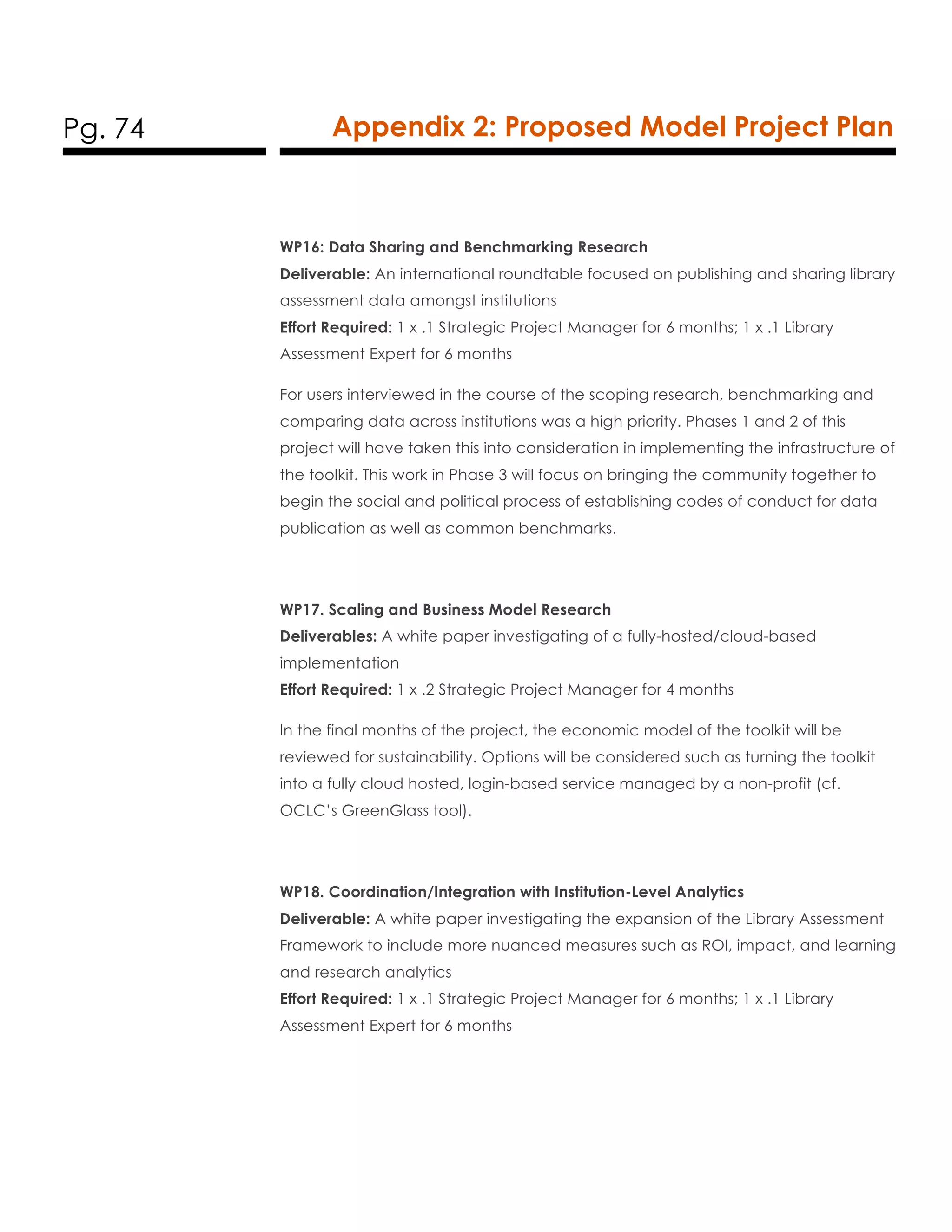 Pg. 74 Appendix 2: Proposed Model Project Plan
WP16: Data Sharing and Benchmarking Research
Deliverable: An international roundtable focused on publishing and sharing library
assessment data amongst institutions
Effort Required: 1 x .1 Strategic Project Manager for 6 months; 1 x .1 Library
Assessment Expert for 6 months
For users interviewed in the course of the scoping research, benchmarking and
comparing data across institutions was a high priority. Phases 1 and 2 of this
project will have taken this into consideration in implementing the infrastructure of
the toolkit. This work in Phase 3 will focus on bringing the community together to
begin the social and political process of establishing codes of conduct for data
publication as well as common benchmarks.
WP17. Scaling and Business Model Research
Deliverables: A white paper investigating of a fully-hosted/cloud-based
implementation
Effort Required: 1 x .2 Strategic Project Manager for 4 months
In the final months of the project, the economic model of the toolkit will be
reviewed for sustainability. Options will be considered such as turning the toolkit
into a fully cloud hosted, login-based service managed by a non-profit (cf.
OCLC’s GreenGlass tool).
WP18. Coordination/Integration with Institution-Level Analytics
Deliverable: A white paper investigating the expansion of the Library Assessment
Framework to include more nuanced measures such as ROI, impact, and learning
and research analytics
Effort Required: 1 x .1 Strategic Project Manager for 6 months; 1 x .1 Library
Assessment Expert for 6 months
 