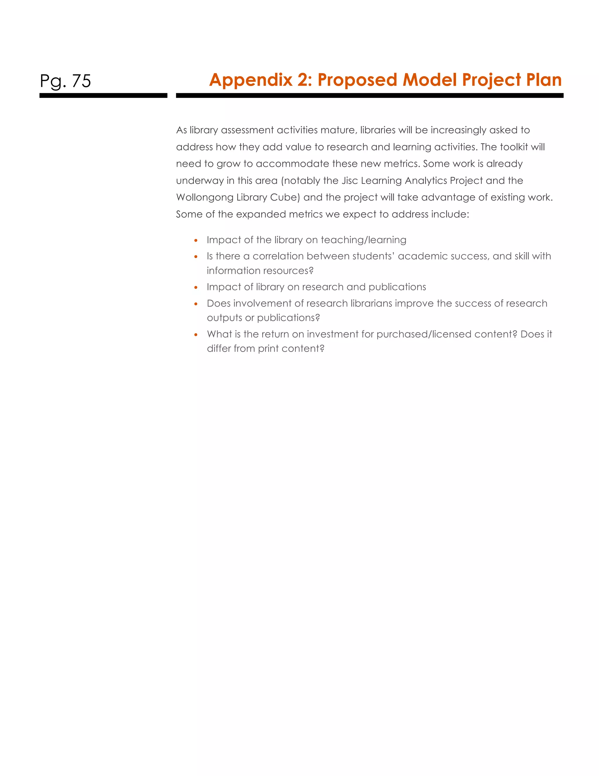 Pg. 75 Appendix 2: Proposed Model Project Plan
As library assessment activities mature, libraries will be increasingly asked to
address how they add value to research and learning activities. The toolkit will
need to grow to accommodate these new metrics. Some work is already
underway in this area (notably the Jisc Learning Analytics Project and the
Wollongong Library Cube) and the project will take advantage of existing work.
Some of the expanded metrics we expect to address include:
• Impact of the library on teaching/learning
• Is there a correlation between students’ academic success, and skill with
information resources?
• Impact of library on research and publications
• Does involvement of research librarians improve the success of research
outputs or publications?
• What is the return on investment for purchased/licensed content? Does it
differ from print content?
 