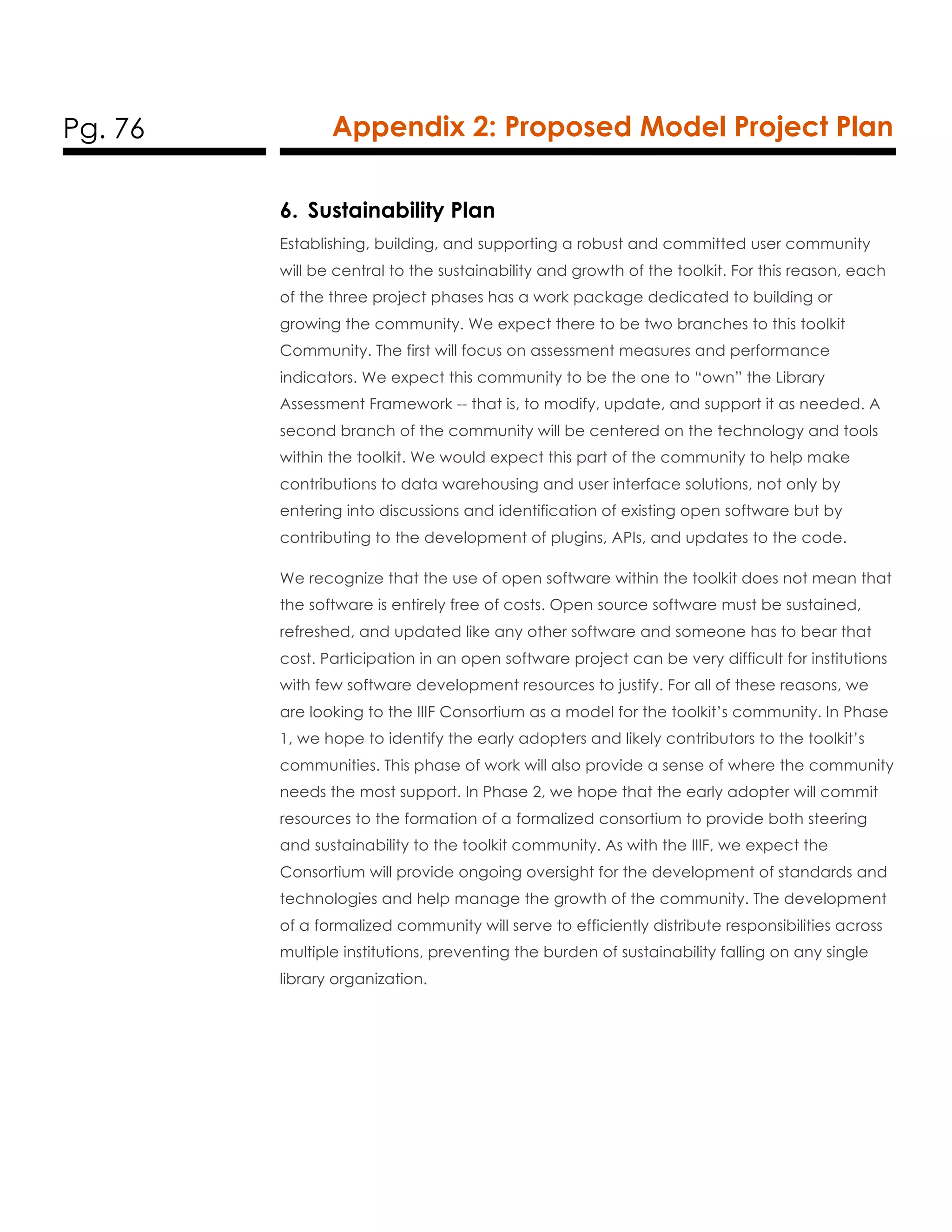 Pg. 76 Appendix 2: Proposed Model Project Plan
6. Sustainability Plan
Establishing, building, and supporting a robust and committed user community
will be central to the sustainability and growth of the toolkit. For this reason, each
of the three project phases has a work package dedicated to building or
growing the community. We expect there to be two branches to this toolkit
Community. The first will focus on assessment measures and performance
indicators. We expect this community to be the one to “own” the Library
Assessment Framework -- that is, to modify, update, and support it as needed. A
second branch of the community will be centered on the technology and tools
within the toolkit. We would expect this part of the community to help make
contributions to data warehousing and user interface solutions, not only by
entering into discussions and identification of existing open software but by
contributing to the development of plugins, APIs, and updates to the code.
We recognize that the use of open software within the toolkit does not mean that
the software is entirely free of costs. Open source software must be sustained,
refreshed, and updated like any other software and someone has to bear that
cost. Participation in an open software project can be very difficult for institutions
with few software development resources to justify. For all of these reasons, we
are looking to the IIIF Consortium as a model for the toolkit’s community. In Phase
1, we hope to identify the early adopters and likely contributors to the toolkit’s
communities. This phase of work will also provide a sense of where the community
needs the most support. In Phase 2, we hope that the early adopter will commit
resources to the formation of a formalized consortium to provide both steering
and sustainability to the toolkit community. As with the IIIF, we expect the
Consortium will provide ongoing oversight for the development of standards and
technologies and help manage the growth of the community. The development
of a formalized community will serve to efficiently distribute responsibilities across
multiple institutions, preventing the burden of sustainability falling on any single
library organization.
 