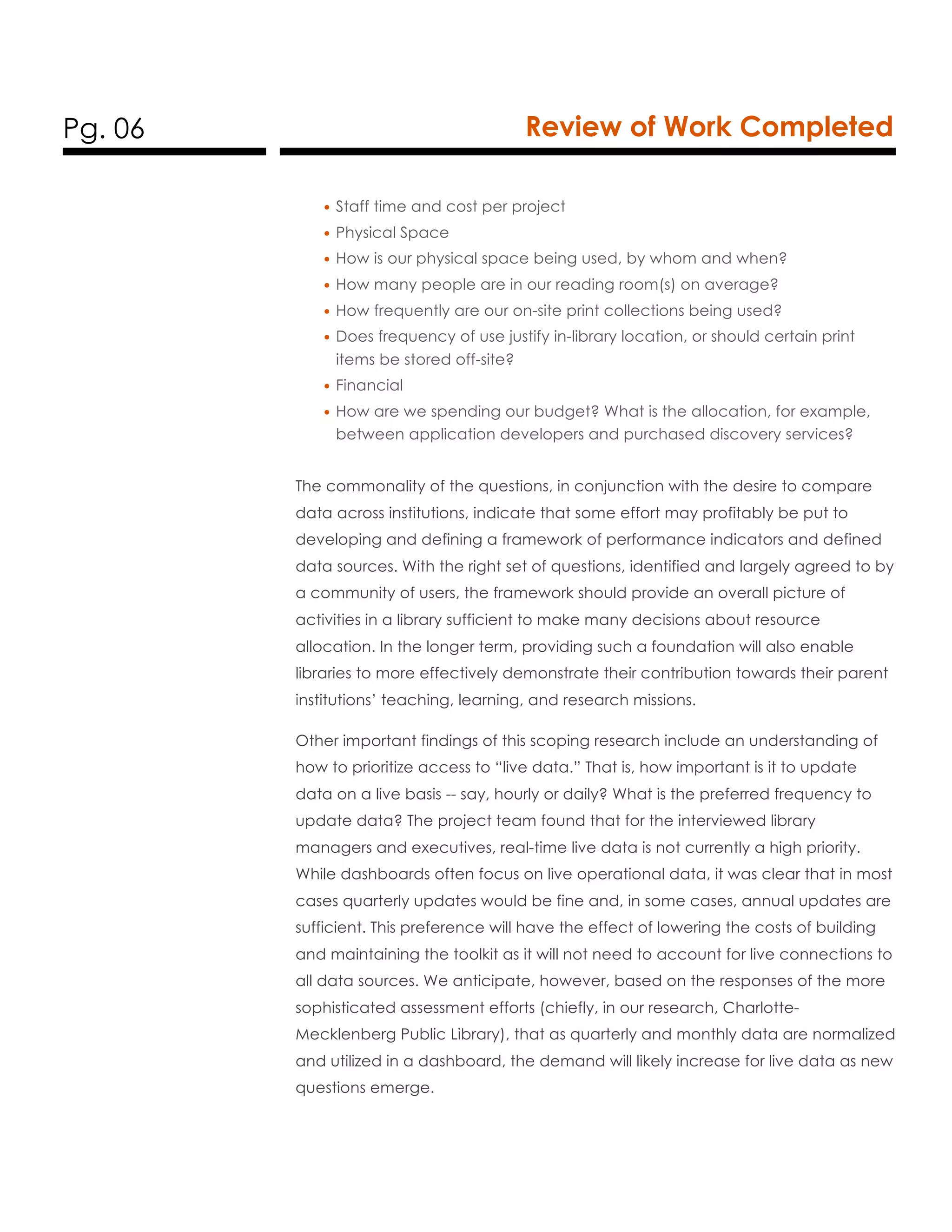 Pg. 06 Review of Work Completed
• Staff time and cost per project
• Physical Space
• How is our physical space being used, by whom and when?
• How many people are in our reading room(s) on average?
• How frequently are our on-site print collections being used?
• Does frequency of use justify in-library location, or should certain print
items be stored off-site?
• Financial
• How are we spending our budget? What is the allocation, for example,
between application developers and purchased discovery services?
The commonality of the questions, in conjunction with the desire to compare
data across institutions, indicate that some effort may profitably be put to
developing and defining a framework of performance indicators and defined
data sources. With the right set of questions, identified and largely agreed to by
a community of users, the framework should provide an overall picture of
activities in a library sufficient to make many decisions about resource
allocation. In the longer term, providing such a foundation will also enable
libraries to more effectively demonstrate their contribution towards their parent
institutions’ teaching, learning, and research missions.
Other important findings of this scoping research include an understanding of
how to prioritize access to “live data.” That is, how important is it to update
data on a live basis -- say, hourly or daily? What is the preferred frequency to
update data? The project team found that for the interviewed library
managers and executives, real-time live data is not currently a high priority.
While dashboards often focus on live operational data, it was clear that in most
cases quarterly updates would be fine and, in some cases, annual updates are
sufficient. This preference will have the effect of lowering the costs of building
and maintaining the toolkit as it will not need to account for live connections to
all data sources. We anticipate, however, based on the responses of the more
sophisticated assessment efforts (chiefly, in our research, Charlotte-
Mecklenberg Public Library), that as quarterly and monthly data are normalized
and utilized in a dashboard, the demand will likely increase for live data as new
questions emerge.
 