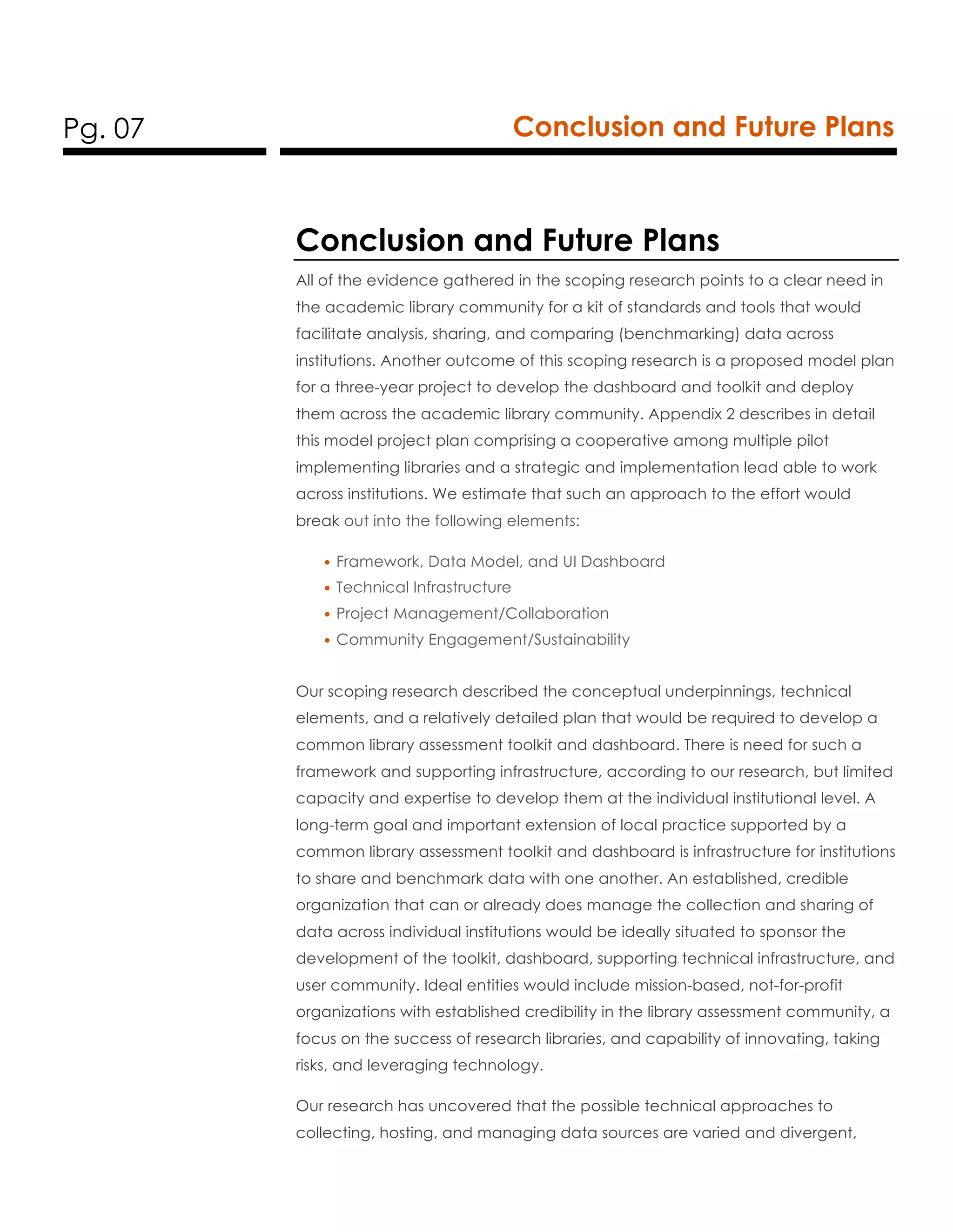 Pg. 07 Conclusion and Future Plans
Conclusion and Future Plans
All of the evidence gathered in the scoping research points to a clear need in
the academic library community for a kit of standards and tools that would
facilitate analysis, sharing, and comparing (benchmarking) data across
institutions. Another outcome of this scoping research is a proposed model plan
for a three-year project to develop the dashboard and toolkit and deploy
them across the academic library community. Appendix 2 describes in detail
this model project plan comprising a cooperative among multiple pilot
implementing libraries and a strategic and implementation lead able to work
across institutions. We estimate that such an approach to the effort would
break out into the following elements:
• Framework, Data Model, and UI Dashboard
• Technical Infrastructure
• Project Management/Collaboration
• Community Engagement/Sustainability
Our scoping research described the conceptual underpinnings, technical
elements, and a relatively detailed plan that would be required to develop a
common library assessment toolkit and dashboard. There is need for such a
framework and supporting infrastructure, according to our research, but limited
capacity and expertise to develop them at the individual institutional level. A
long-term goal and important extension of local practice supported by a
common library assessment toolkit and dashboard is infrastructure for institutions
to share and benchmark data with one another. An established, credible
organization that can or already does manage the collection and sharing of
data across individual institutions would be ideally situated to sponsor the
development of the toolkit, dashboard, supporting technical infrastructure, and
user community. Ideal entities would include mission-based, not-for-profit
organizations with established credibility in the library assessment community, a
focus on the success of research libraries, and capability of innovating, taking
risks, and leveraging technology.
Our research has uncovered that the possible technical approaches to
collecting, hosting, and managing data sources are varied and divergent,
 