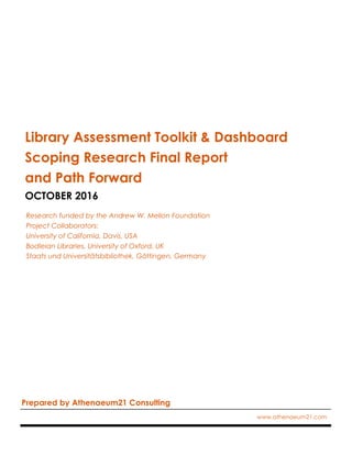 Library Assessment Toolkit & Dashboard
Scoping Research Final Report
and Path Forward
OCTOBER 2016
Research funded by the Andrew W. Mellon Foundation
Project Collaborators:
University of California, Davis, USA
Bodleian Libraries, University of Oxford, UK
Staats und Universitätsbibliothek, Göttingen, Germany
Prepared by Athenaeum21 Consulting
www.athenaeum21.com
 