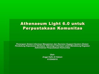 Athenaeum Light 6.0 untuk
      Per pustakaan Komunitas


 Penerapan Sistem Informasi Manajemen dan Decision Support System (Sistem
Pendukung Keputusan) Berbasis Teknologi Informasi untuk Mendukung Kegiatan
                    Administrasi Perpustakaan Komunitas


                                  Oleh:
                           Anggi Hafiz Al Hakam
                               K1D040016
 