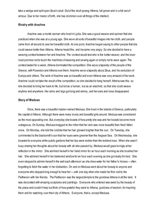 take a wedge and splitopen Zeus's skull. Outofthe skull sprang Athena, full grown and in a full setof
armour. Due to her manor ofbirth, she has dominion over all things ofthe intellect.
Rivalry with Arachne
Arachne was a mortal woman who lived in Lydia. She was a good weaver and spinner that she
practiced when she was at a young age. She wove all sorts ofbeautiful images into her cloth, and people
came from all around to see her beautiful cloth. At one point, Arachne began saying to other people thatshe
could weave better than Athena. Athena heard this, and became very angry. So she decided to have a
weaving contestbetween her and Arachne. The contestwould testwho is the better weaver, and the loser
must promise notto touch the machines ofweaving and sewing again or simply notto wave again. The
contestlasted for a week. Athena dominated the competition. She wove a tapestry ofthe people ofthe
Greece, with Poseidon and Athena over them. Arachne wove a tapestry about Zeus, and his seduction of
Europa and others. The work of Arachne was so beautiful and even Athena was very amazed ofher work.
Arachne could nottake the result ofthe competition, so she decided to hang herself. Athena saw this, so
she decided to bring her back to life, butnotas a human, but as an arachnid, so that she could weave
anytime and anywhere. Her arms and legs gotlong and skinny, and her ears and nose disappeared.
Story of Medusa
Once, there was a beautiful maiden named Medusa. She lived in the islands ofGreece, particularly
the capital of Athens. Although there were many lovely and beautiful girls around, Medusa was considered
as the most appealing one. But, everyday she boasts ofhow pretty she was and her boasts become more
outrageous. On Sunday, Medusa bragged to the miller that her skin was more beautiful than fresh fallen
snow. On Monday, she told the cobbler that her hair glowed brighter than the sun. On Tuesday, she
commented to the blacksmith’s son that her eyes were greener than the Aegean Sea. On Wednesday, she
boasted to everyone atthe public gardens that her lips were redder than the reddestrose. When she wasn’t
busy sharing her thoughts abouther beauty with all who passed by, Medusa would gaze lovingly ather
reflection in the mirror. She admired herselfin her hand mirror for an hour each morning as she brushed her
hair. She admired herselfin her darkened window for an hour each evening as she gotready for bed. She
even stopped to admire herselfin the well each afternoon as she drew water for her father's horses -- often
forgetting to fetch the water in her distraction. On and on Medusa went about her beauty to anyone and
everyone who stopped long enough to hear her -- until one day when she made her first visitto the
Parthenon with her friends. The Parthenon was the largesttemple to the goddess Athena in all the land. It
was decorated with amazing sculptures and paintings. Everyone who entered was awed by the beauty of
the place and couldn’thelp butthink of how grateful they were to Athena, goddess ofwisdom, for inspiring
them and for watching over their city ofAthens. Everyone, thatis, exceptMedusa.
 
