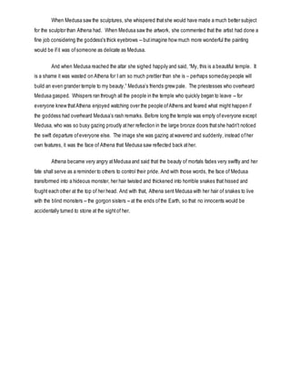 When Medusa saw the sculptures, she whispered thatshe would have made a much better subject
for the sculptor than Athena had. When Medusa saw the artwork, she commented that the artist had done a
fine job considering the goddess's thick eyebrows -- butimagine how much more wonderful the painting
would be ifit was ofsomeone as delicate as Medusa.
And when Medusa reached the altar she sighed happily and said, “My, this is a beautiful temple. It
is a shame it was wasted on Athena for I am so much prettier than she is – perhaps someday people will
build an even grander temple to my beauty.” Medusa’s friends grew pale. The priestesses who overheard
Medusa gasped. Whispers ran through all the people in the temple who quickly began to leave -- for
everyone knew thatAthena enjoyed watching over the people ofAthens and feared what might happen if
the goddess had overheard Medusa’s rash remarks. Before long the temple was empty ofeveryone except
Medusa, who was so busy gazing proudly ather reflection in the large bronze doors thatshe hadn't noticed
the swift departure ofeveryone else. The image she was gazing atwavered and suddenly, instead ofher
own features, it was the face of Athena that Medusa saw reflected back ather.
Athena became very angry atMedusa and said that the beauty of mortals fades very swiftly and her
fate shall serve as a reminder to others to control their pride. And with those words, the face of Medusa
transformed into a hideous monster, her hair twisted and thickened into horrible snakes that hissed and
fought each other at the top of her head. And with that, Athena sent Medusa with her hair of snakes to live
with the blind monsters -- the gorgon sisters -- at the ends ofthe Earth, so that no innocents would be
accidentally turned to stone at the sightof her.
 