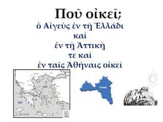 ὁ Αἰγεὺς ἐν τῇ Ἑλλάδι
καὶ
ἐν τῇ Ἀττικῇ
τε καὶ
ἐν ταῖς Ἀθήναις οἰκεῖ
Ποῦ οἰκεῖ;
 