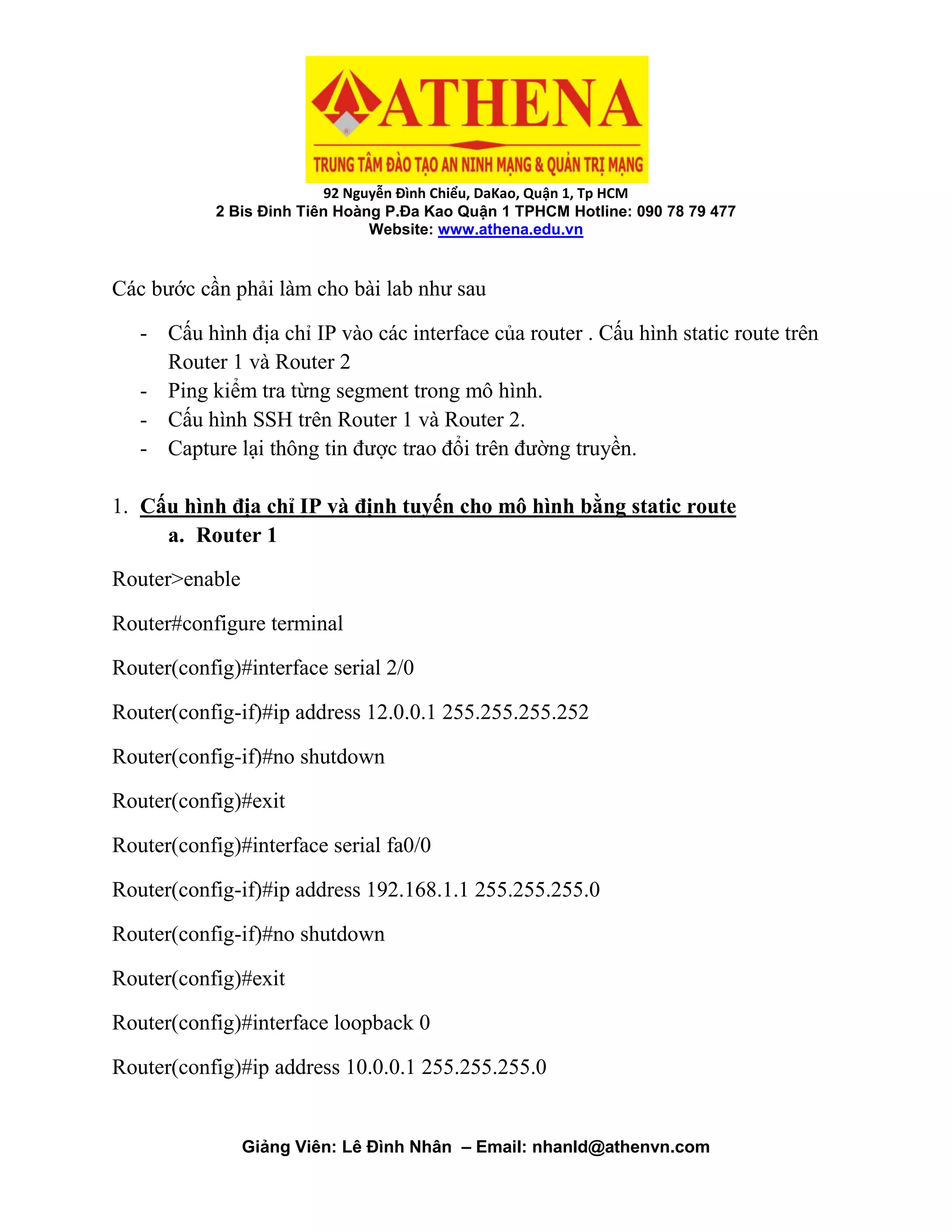 92 Nguyễn Đình Chiểu, DaKao, Quận 1, Tp HCM
2 Bis Đinh Tiên Hoàng P.Đa Kao Quận 1 TPHCM Hotline: 090 78 79 477
Website: www.athena.edu.vn
Giảng Viên: Lê Đình Nhân – Email: nhanld@athenvn.com
Các bước cần phải làm cho bài lab như sau
- Cấu hình địa chỉ IP vào các interface của router . Cấu hình static route trên
Router 1 và Router 2
- Ping kiểm tra từng segment trong mô hình.
- Cấu hình SSH trên Router 1 và Router 2.
- Capture lại thông tin được trao đổi trên đường truyền.
1. Cấu hình địa chỉ IP và định tuyến cho mô hình bằng static route
a. Router 1
Router>enable
Router#configure terminal
Router(config)#interface serial 2/0
Router(config-if)#ip address 12.0.0.1 255.255.255.252
Router(config-if)#no shutdown
Router(config)#exit
Router(config)#interface serial fa0/0
Router(config-if)#ip address 192.168.1.1 255.255.255.0
Router(config-if)#no shutdown
Router(config)#exit
Router(config)#interface loopback 0
Router(config)#ip address 10.0.0.1 255.255.255.0
 
