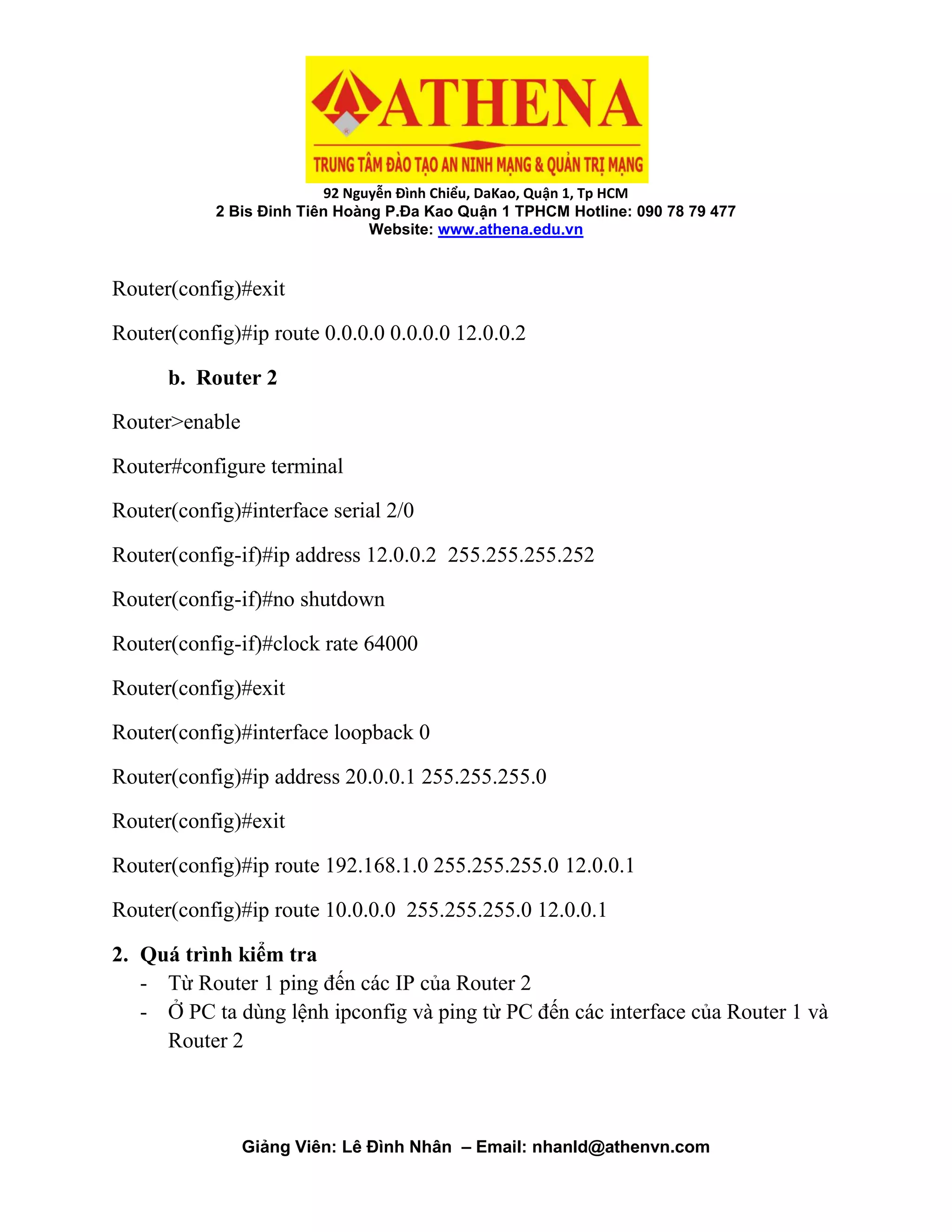 92 Nguyễn Đình Chiểu, DaKao, Quận 1, Tp HCM
2 Bis Đinh Tiên Hoàng P.Đa Kao Quận 1 TPHCM Hotline: 090 78 79 477
Website: www.athena.edu.vn
Giảng Viên: Lê Đình Nhân – Email: nhanld@athenvn.com
Router(config)#exit
Router(config)#ip route 0.0.0.0 0.0.0.0 12.0.0.2
b. Router 2
Router>enable
Router#configure terminal
Router(config)#interface serial 2/0
Router(config-if)#ip address 12.0.0.2 255.255.255.252
Router(config-if)#no shutdown
Router(config-if)#clock rate 64000
Router(config)#exit
Router(config)#interface loopback 0
Router(config)#ip address 20.0.0.1 255.255.255.0
Router(config)#exit
Router(config)#ip route 192.168.1.0 255.255.255.0 12.0.0.1
Router(config)#ip route 10.0.0.0 255.255.255.0 12.0.0.1
2. Quá trình kiểm tra
- Từ Router 1 ping đến các IP của Router 2
- Ở PC ta dùng lệnh ipconfig và ping từ PC đến các interface của Router 1 và
Router 2
 