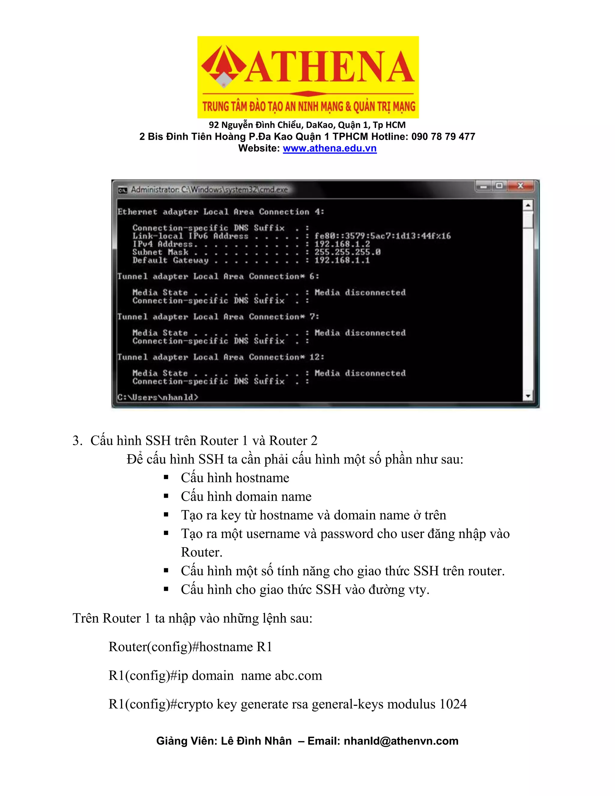92 Nguyễn Đình Chiểu, DaKao, Quận 1, Tp HCM
2 Bis Đinh Tiên Hoàng P.Đa Kao Quận 1 TPHCM Hotline: 090 78 79 477
Website: www.athena.edu.vn
Giảng Viên: Lê Đình Nhân – Email: nhanld@athenvn.com
3. Cấu hình SSH trên Router 1 và Router 2
Để cấu hình SSH ta cần phải cấu hình một số phần như sau:
 Cấu hình hostname
 Cấu hình domain name
 Tạo ra key từ hostname và domain name ở trên
 Tạo ra một username và password cho user đăng nhập vào
Router.
 Cấu hình một số tính năng cho giao thức SSH trên router.
 Cấu hình cho giao thức SSH vào đường vty.
Trên Router 1 ta nhập vào những lệnh sau:
Router(config)#hostname R1
R1(config)#ip domain name abc.com
R1(config)#crypto key generate rsa general-keys modulus 1024
 