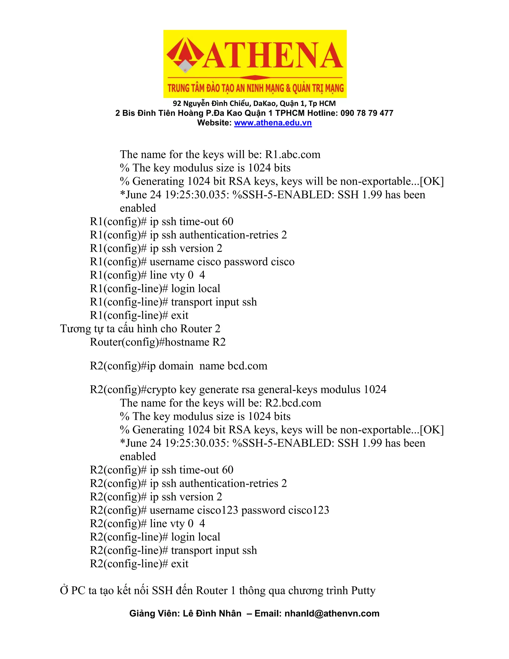 92 Nguyễn Đình Chiểu, DaKao, Quận 1, Tp HCM
2 Bis Đinh Tiên Hoàng P.Đa Kao Quận 1 TPHCM Hotline: 090 78 79 477
Website: www.athena.edu.vn
Giảng Viên: Lê Đình Nhân – Email: nhanld@athenvn.com
The name for the keys will be: R1.abc.com
% The key modulus size is 1024 bits
% Generating 1024 bit RSA keys, keys will be non-exportable...[OK]
*June 24 19:25:30.035: %SSH-5-ENABLED: SSH 1.99 has been
enabled
R1(config)# ip ssh time-out 60
R1(config)# ip ssh authentication-retries 2
R1(config)# ip ssh version 2
R1(config)# username cisco password cisco
R1(config)# line vty 0 4
R1(config-line)# login local
R1(config-line)# transport input ssh
R1(config-line)# exit
Tương tự ta cấu hình cho Router 2
Router(config)#hostname R2
R2(config)#ip domain name bcd.com
R2(config)#crypto key generate rsa general-keys modulus 1024
The name for the keys will be: R2.bcd.com
% The key modulus size is 1024 bits
% Generating 1024 bit RSA keys, keys will be non-exportable...[OK]
*June 24 19:25:30.035: %SSH-5-ENABLED: SSH 1.99 has been
enabled
R2(config)# ip ssh time-out 60
R2(config)# ip ssh authentication-retries 2
R2(config)# ip ssh version 2
R2(config)# username cisco123 password cisco123
R2(config)# line vty 0 4
R2(config-line)# login local
R2(config-line)# transport input ssh
R2(config-line)# exit
Ở PC ta tạo kết nối SSH đến Router 1 thông qua chương trình Putty
 