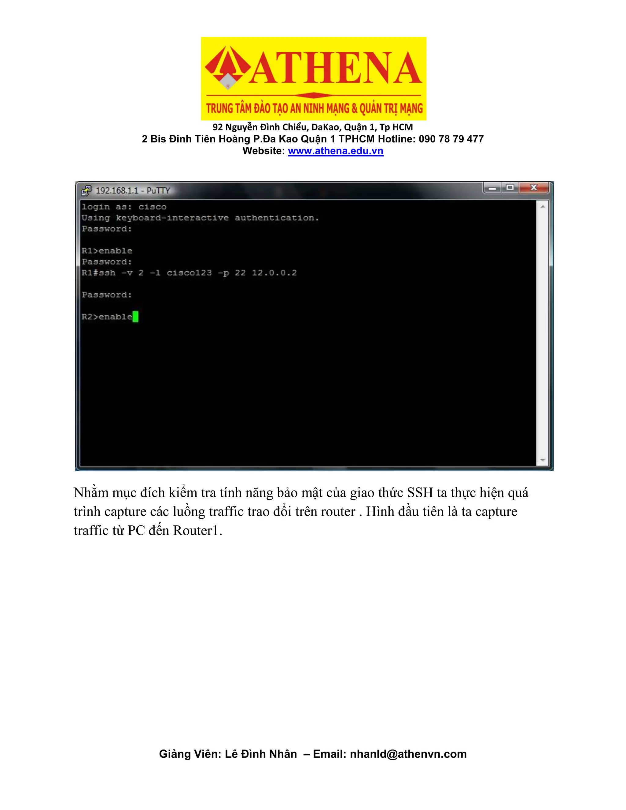92 Nguyễn Đình Chiểu, DaKao, Quận 1, Tp HCM
2 Bis Đinh Tiên Hoàng P.Đa Kao Quận 1 TPHCM Hotline: 090 78 79 477
Website: www.athena.edu.vn
Giảng Viên: Lê Đình Nhân – Email: nhanld@athenvn.com
Nhằm mục đích kiểm tra tính năng bảo mật của giao thức SSH ta thực hiện quá
trình capture các luồng traffic trao đổi trên router . Hình đầu tiên là ta capture
traffic từ PC đến Router1.
 